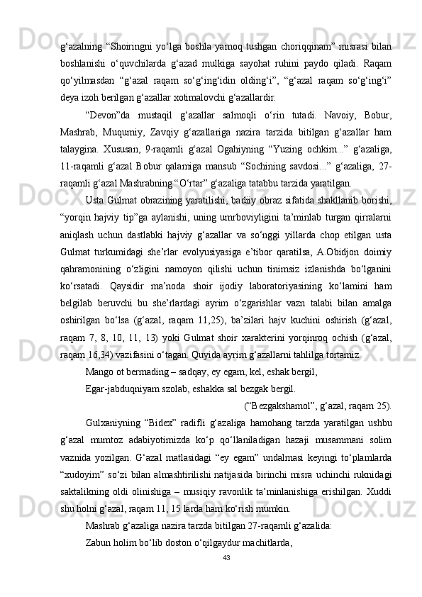 g‘azalning   “Shoiringni   yo‘lga   boshla   yamoq   tushgan   choriqqinam”   misrasi   bilan
boshlanishi   o‘quvchilarda   g‘azad   mulkiga   sayohat   ruhini   paydo   qiladi.   Raqam
qo‘yilmasdan   “g‘azal   raqam   so‘g‘ing‘idin   olding‘i”,   “g‘azal   raqam   so‘g‘ing‘i”
deya izoh berilgan g‘azallar xotimalovchi g‘azallardir. 
“Devon”da   mustaqil   g‘azallar   salmoqli   o‘rin   tutadi.   Navoiy,   Bobur,
Mashrab,   Muqumiy,   Zavqiy   g‘azallariga   nazira   tarzida   bitilgan   g‘azallar   ham
talaygina.   Xususan,   9-raqamli   g‘azal   Ogahiyning   “Yuzing   ochkim...”   g‘azaliga,
11-raqamli   g‘azal   Bobur   qalamiga   mansub   “Sochining   savdosi...”   g‘azaliga,   27-
raqamli g‘azal Mashrabning “O‘rtar” g‘azaliga tatabbu tarzida yaratilgan.
Usta Gulmat obrazining yaratilishi, badiiy obraz sifatida shakllanib borishi,
“yorqin   hajviy   tip”ga   aylanishi,   uning   umrboviyligini   ta’minlab   turgan   qirralarni
aniqlash   uchun   dastlabki   hajviy   g‘azallar   va   so‘nggi   yillarda   chop   etilgan   usta
Gulmat   turkumidagi   she’rlar   evolyusiyasiga   e’tibor   qaratilsa,   A.Obidjon   doimiy
qahramonining   o‘zligini   namoyon   qilishi   uchun   tinimsiz   izlanishda   bo‘lganini
ko‘rsatadi.   Qaysidir   ma’noda   shoir   ijodiy   laboratoriyasining   ko‘lamini   ham
belgilab   beruvchi   bu   she’rlardagi   ayrim   o‘zgarishlar   vazn   talabi   bilan   amalga
oshirilgan   bo‘lsa   (g‘azal,   raqam   11,25),   ba’zilari   hajv   kuchini   oshirish   (g‘azal,
raqam   7,   8,   10,   11,   13)   yoki   Gulmat   shoir   xarakterini   yorqinroq   ochish   (g‘azal,
raqam 16,34) vazifasini o‘tagan. Quyida ayrim g‘azallarni tahlilga tortamiz.
Mango ot bermading – sadqay, ey egam, kel, eshak bergil,
Egar-jabduqniyam szolab, eshakka sal bezgak bergil. 
(“Bezgakshamol”, g‘azal, raqam 25). 
Gulxaniyning   “Bidex”   radifli   g‘azaliga   hamohang   tarzda   yaratilgan   ushbu
g‘azal   mumtoz   adabiyotimizda   ko‘p   qo‘llaniladigan   hazaji   musammani   solim
vaznida   yozilgan.   G‘azal   matlasidagi   “ey   egam”   undalmasi   keyingi   to‘plamlarda
“xudoyim”  so‘zi  bilan  almashtirilishi  natijasida  birinchi   misra   uchinchi   ruknidagi
saktalikning   oldi   olinishiga   –   musiqiy   ravonlik   ta’minlanishiga   erishilgan.   Xuddi
shu holni g‘azal, raqam 11, 15 larda ham ko‘rish mumkin. 
Mashrab g‘a z aliga nazira tarzda bitilgan 27-raqamli g‘azalida:
Zabun holim bo‘lib doston o‘qilgaydur machitlarda,
43 