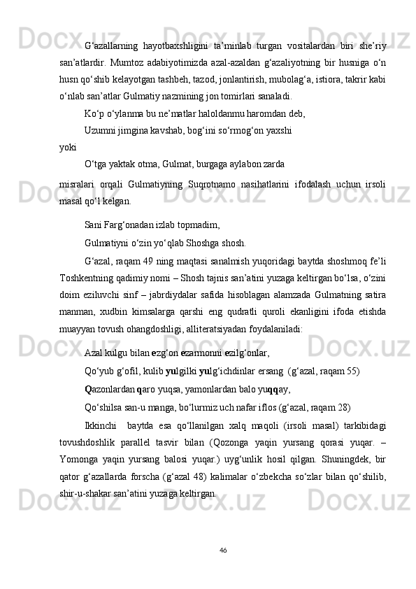 G‘azallarning   hayotbaxshligini   ta’minlab   turgan   vositalardan   biri   she’riy
san’atlardir.   Mumtoz   adabiyotimizda   azal-azaldan   g‘azaliyotning   bir   husniga   o‘n
husn qo‘shib kelayotgan tashbeh, tazod, jonlantirish, mubolag‘a, istiora, takrir kabi
o‘nlab san’atlar Gulmatiy nazmining jon tomirlari sanaladi. 
Ko‘p o‘ylanma bu ne’matlar haloldanmu haromdan deb,
Uzumni jimgina kavshab, bog‘ini so‘rmog‘on yaxshi
yoki
O‘tga yaktak otma, Gulmat, burgaga aylabon zarda
misralari   orqali   Gulmatiyning   Suqrotnamo   nasihatlarini   ifodalash   uchun   irsoli
masal qo‘l kelgan.   
Sani Farg‘onadan izlab topmadim, 
Gulmatiyni o‘zin yo‘qlab Shoshga shosh.
G‘azal, raqam 49 ning maqtasi sanalmish yuqoridagi baytda shoshmoq fe’li
Toshkentning qadimiy nomi – Shosh tajnis san’atini yuzaga keltirgan bo‘lsa, o‘zini
doim   eziluvchi   sinf   –   jabrdiydalar   safida   hisoblagan   alamzada   Gulmatning   satira
manman,   xudbin   kimsalarga   qarshi   eng   qudratli   quroli   ekanligini   ifoda   etishda
muayyan tovush ohangdoshligi, alliteratsiyadan foydalaniladi:
Azal kulgu bilan  e zg‘on  e zarmonni  e zilg‘onlar, 
Qo‘yub g‘ofil, kulib  yu lgilki  yu lg‘ichdinlar ersang  (g‘azal, raqam 55)
Q azonlardan  q aro yuqsa, yamonlardan balo yu qq ay,
Qo‘shilsa san-u manga, bo‘lurmiz uch nafar iflos (g‘azal, raqam 28)
Ikkinchi     baytda   esa   qo‘llanilgan   xalq   maqoli   (irsoli   masal)   tarkibidagi
tovushdoshlik   parallel   tasvir   bilan   (Qozonga   yaqin   yursang   qorasi   yuqar.   –
Yomonga   yaqin   yursang   balosi   yuqar.)   uyg‘unlik   hosil   qilgan.   Shuningdek,   bir
qator   g‘azallarda   forscha   (g‘azal   48)   kalimalar   o‘zbekcha   so‘zlar   bilan   qo‘shilib,
shir-u-shakar san’atini yuzaga keltirgan. 
46 
