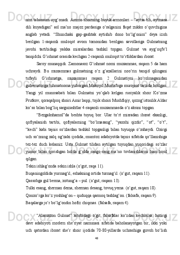 nim tabassum uyg‘onadi. Ammo shoirning buyuk armonlari – “aytsa tili, aytmasa
dili   kuyadigan”   asl   ma’no   majoz   pardasiga   o‘ralganini   faqat   zukko   o‘quvchigina
anglab   yetadi.   “Shunchaki   gap-gashtak   aytishib   dono   bo‘lg‘onim”   deya   izoh
berilgan   1-raqamli   muloqot   avom   tomonidan   berilgan   savollariga   Gulmatning
javobi   tartibidagi   yakka   misralardan   tashkil   topgan.   Gulmat   va   ayg‘oqfe’l
tanqidchi G‘ishmat orasida kechgan 2-raqamli muloqot to‘rtliklardan iborat. 
Saroy munaqqidi. Zamonasoz G‘ishmat  nomi muxammas, raqam  5 da ham
uchraydi.   Bu   muxammas   gulmatning   o‘z   g‘azallarini   noo‘rin   tanqid   qilingani
tufayli   G‘ishmatga,   muxammas   raqam   2   Gulmatiyni   ko‘rolmaganidan
gubernatorga tuhmatnoma yuborgan Makoyil Mustafoga murojaat tarzida bitilgan.
Yangi   yil   munosabati   bilan   Gulmatni   yo‘qlab   kelgan   rusiyalik   shoir   Ko‘zma
Prutkov, qoraqalpoq shoiri Amir laqqi, tojik shoiri Mushfiqiy, qozog‘istonlik Aldar
ko‘so bilan bog‘liq sarguzashtlar 4-raqamli muxammasda o‘z aksini topgan. 
“Bezgakshamol”da   beshta   tuyuq   bor.   Ular   to‘rt   misradan   iborat   ekanligi,
qofiyalanish   tartibi,   qofiyalarning   “bo‘lmasang”,   “yaxshi   qizdir”,   “ot”,   “o‘t”,
“kech”   kabi   tajnis   so‘zlardan   tashkil   topganligi   bilan   tuyuqqa   o‘xshaydi.   Oxirgi
uch so‘zning xalq og‘zaki ijodida, mumtoz adabiyotda tajnis sifatida qo‘llanishiga
tez-tez   duch   kelamiz.   Usta   Gulmat   tilidan   aytilgan   tuyuqdan   yuqoridagi   so‘zlar
yumor   bilan   qorishgan   holda   g‘olda   rango-rang   ma’no   tovlanishlarini   ham   hosil
qilgan. 
Tekin ishlag‘onda sekin ishla (o‘gut, raqa 11).
Buqaningoldida yurmag‘il, eshakning ortida turmag‘il. (o‘gut, raqam 11).
Qassobga gul berma, xotung‘a – pul. (o‘gut, raqam 13).
Tulki esang, sherman dema, sherman desang, tovuq yema. (o‘gut, raqam 18).
Qonxo‘rga ko‘z yoshlag‘on – quduqqa qarmoq tashlag‘on. (falsafa, raqam 9).
Baqalarga jo‘r bo‘lg‘ondin hofiz chiqmas. (falsafa, raqam 4).    
“Alamazon   Gulmat”   kitobidagi   o‘git,   falsafalar   ko‘zdan   kechirilsa,   hozirgi
davr   adabiyoti   modern   she’riyat   namunasi   sifatida   baholanayotgan   bir,   ikki   yoki
uch   qatordan   iborat   she’r   shoir   ijodida   70-80-yillarda   uchrashiga   guvoh   bo‘lish
48 