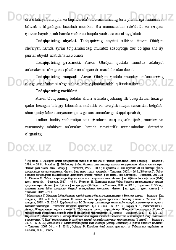 dissertatsiya 3
, maqola va taqrizlarida 4
  adib asarlarining turli jihatlariga   munosabat
bildirib   o‘tilganligini   kuzatish   mumkin.   B u   munosabatlar   iste’dodli   va   serqirra
ijodkor ha yo ti, ijodi hamda mahorati haqida yaxlit taassurot uyg‘otadi. 
Tadqiqotning   obyekti .   Tadqiqotning   ob y ekti   sifatida   Anvar   Obidjon
she’riyati   hamda   ayrim   to‘plamlaridagi   mumtoz   adabiyotga   xos   bo‘lgan   she’riy
janrlar  obyekt  sifatida tanlab olindi.
Tadqiqotning   predmeti.   Anvar   Obidjon   ijodida   mumtoz   adabiyot
an’analarini  o‘ziga xos jihatlarini o‘rganish  masalalaridan iborat.
Tadqiqotning   maqsadi .   Anvar   Obidjon   ijodida   mumtoz   an’analarning
o‘ziga xos ifodasini o‘rganish va badiiy jihatdan tahlil qilishdan  iborat.
Tadqiqotning vazifalari. 
Anvar  Obidjonning bolalar   shoiri  sifatida  ijodining  ilk bosqichidan  hozirga
qadar   kechgan   tadrijiy   takomilini   izchillik   va   uzviylik   nuqtai   nazaridan   belgilab,
shoir ijodiy laboratoriyasining o‘ziga xos  tomon lariga diqqat qaratish; 
ijodkor   badiiy   mahoratiga   xos   qirralarni   xalq   og‘zaki   ijodi,   mumtoz   va
zamonaviy   adabi yo t   an’analari   hamda   novatorlik   munosabatlari   doirasida
o‘rganish; 
3
  Турдиева К. Ҳозирги замон шеъриятида маънавият масаласи: Филол. фан. номз...дисс.автореф. – Тошкент,
1994.   –   20   б.;   Ражабов   Д.   80-йиллар   ўзбек   болалар   шеъриятида   поэтик   маҳоратнинг   айрим   масалалари:
Филол. фан. номз...дисс. автореф. – Тошкент, 1995. – 30 б.; Шарипова Л. ХХ асрнинг 70-80-йиллари ўзбек
шеъриятида фольклоризмлар: Филол. фан. номз...дисс. автореф. – Тошкент, 2008. – 26 б.; Жўраева Г. Ўзбек
болалар шеъриятида ҳажвий образ яратиш маҳорати: Филол. фан. номз... дисс.автореф. – Тошкент, 2011. 31
б.; Юлчиев Қ. Ўзбек шеъриятида бирлик ва учлик шеър поэтикаси: Филол. фан. бўйича фалсафа д-ри (PhD)
дисс.   автореф.   –  Фарғона,   2017.  –   46  б.;   Тўхтаева   Н.   Истиқлол   даври   ўзбек   болалар   шеъриятининг  етакчи
хусусиятлари: Филол. фан. бўйича фалсафа д-ри (PhD) дисс. – Тошкент, 2019. – 149 б.; Шарипова Л. ХХ аср
иккинчи   ярми   ўзбек   шеърияти   бадиий   тараққиётида   фольклор:   Филол.   фан.   д-ри   ...   дисс.   автореф.   –
Тошкент, 2019. – 72 б.   
4
  Мамажонов С. Ҳозирги ўзбек болалар адабиётининг баъзи тенденциялари / Болалар олами. – Тошкент: Ёш
гвардия,   1988.   –   Б.   3-15;   Имомов   Б.   Замон   ва   болалар   драматургияси   /   Болалар   олами.   –   Тошкент:   Ёш
гвардия,   1988.   –   Б.   22-25;   Қурбонниёзов   М.   Болалар   шеъриятида   маънавий-ахлоқий   муаммолар   талқини   /
Бадиият жилолари. – Тошкент: Низомий номидаги ТДПУ, 2006. – Б. 147-153; Баракаев Р., Маматалимов З.
Анвар   Обиджоннинг   нурли   ижоди   /   “Ўзбекистон   халқ   шоири   Анвар   Обиджон   таваллудига   70   йил”
мавзусидаги   Республика   илмий-амалий   анжумани   материаллари.   (1-китоб)   –   Тошкент,   2017.   –   Б.   121-132;
Баракаев Р., Маматалимов З. Анвар Обиджоннинг нурли ижоди / “Ўзбекистон халқ шоири Анвар Обиджон
таваллудига 70 йил” мавзусидаги Республика илмий-амалий анжумани материаллари (2-китоб). – Тошкент,
2017. – Б. 20-30; Адашбоев Т. Кичкинтойларнинг катта шоири (Анвар Обиджон) // Тил ва адабиёт таълими.
–   Тошкент,   2007.   №1.   –   Б.   83-86.;   Қўчқор   Р.   Китобни   ўқиб   мазза   қилсанг...   //   Ўзбекистон   адабиёти   ва
санъати, 2012, 1 июнь.  
5 