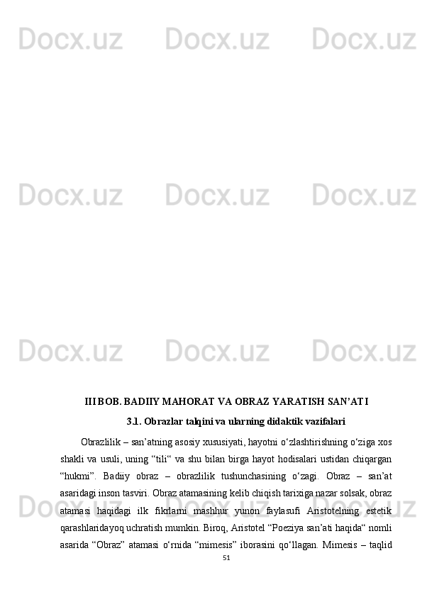 III BOB.  BADIIY MAHORAT  VA  OBRAZ YARATISH SAN’ATI
3.1. Obrazlar talqini va ularning didaktik vazifalari
Obrazlilik – san’atning asosiy xususiyati, hayotni o‘zlashtirishning o‘ziga xos
shakli  va usuli,  uning “tili“ va shu bilan birga hayot  hodisalari  ustidan  chiqargan
“hukmi”.   Badiiy   obraz   –   obrazlilik   tushunchasining   o‘zagi.   Obraz   –   san’at
asaridagi inson tasviri. Obraz atamasining kelib chiqish tarixiga nazar solsak, obraz
atamasi   haqidagi   ilk   fikrlarni   mashhur   yunon   faylasufi   Aristotelning   estetik
qarashlaridayoq uchratish mumkin. Biroq, Aristotel “Poeziya san’ati haqida“ nomli
asarida   “Obraz”   atamasi   o‘rnida   “mimesis”   iborasini   qo‘llagan.   Mimesis   –   taqlid
51 