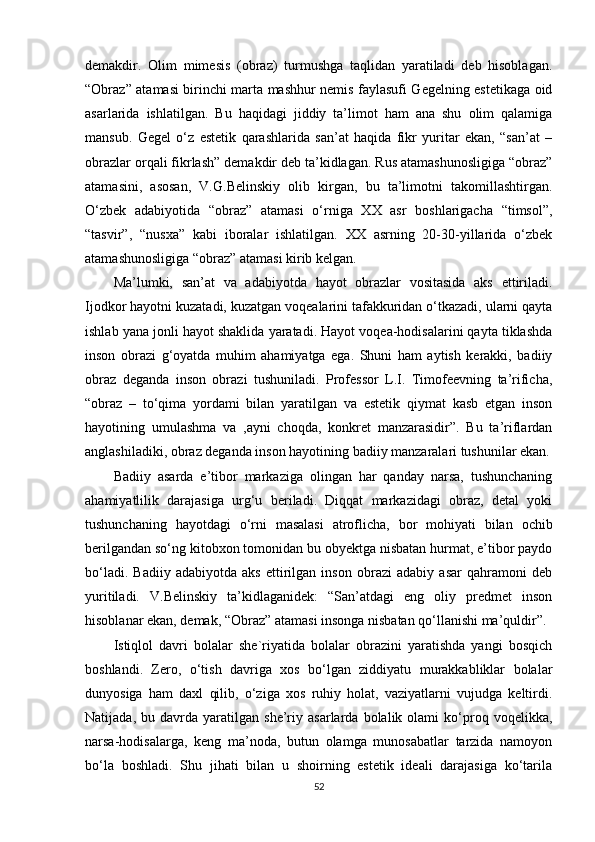 demakdir.   Olim   mimesis   (obraz)   turmushga   taqlidan   yaratiladi   deb   hisoblagan.
“Obraz” atamasi birinchi marta mashhur nemis faylasufi Gegelning estetikaga oid
asarlarida   ishlatilgan.   Bu   haqidagi   jiddiy   ta’limot   ham   ana   shu   olim   qalamiga
mansub.   Gegel   o‘z   estetik   qarashlarida   san’at   haqida   fikr   yuritar   ekan,   “san’at   –
obrazlar orqali fikrlash” demakdir deb ta’kidlagan. Rus atamashunosligiga “obraz”
atamasini,   asosan,   V.G.Belinskiy   olib   kirgan,   bu   ta’limotni   takomillashtirgan.
O‘zbek   adabiyotida   “obraz”   atamasi   o‘rniga   XX   asr   boshlarigacha   “timsol”,
“tasvir”,   “nusxa”   kabi   iboralar   ishlatilgan.   XX   asrning   20-30-yillarida   o‘zbek
atamashunosligiga “obraz” atamasi kirib kelgan. 
Ma’lumki,   san’at   va   adabiyotda   hayot   obrazlar   vositasida   aks   ettiriladi.
Ijodkor hayotni kuzatadi, kuzatgan voqealarini tafakkuridan o‘tkazadi, ularni qayta
ishlab yana jonli hayot shaklida yaratadi. Hayot voqea-hodisalarini qayta tiklashda
inson   obrazi   g‘oyatda   muhim   ahamiyatga   ega.   Shuni   ham   aytish   kerakki,   badiiy
obraz   deganda   inson   obrazi   tushuniladi.   Professor   L.I.   Timofeevning   ta’rificha,
“obraz   –   to‘qima   yordami   bilan   yaratilgan   va   estetik   qiymat   kasb   etgan   inson
hayotining   umulashma   va   ,ayni   choqda,   konkret   manzarasidir”.   Bu   ta’riflardan
anglashiladiki, obraz deganda inson hayotining badiiy manzaralari tushunilar ekan.
Badiiy   asarda   e’tibor   markaziga   olingan   har   qanday   narsa,   tushunchaning
ahamiyatlilik   darajasiga   urg‘u   beriladi.   Diqqat   markazidagi   obraz,   detal   yoki
tushunchaning   hayotdagi   o‘rni   masalasi   atroflicha,   bor   mohiyati   bilan   ochib
berilgandan so‘ng kitobxon tomonidan bu obyektga nisbatan hurmat, e’tibor paydo
bo‘ladi.   Badiiy   adabiyotda   aks   ettirilgan   inson   obrazi   adabiy   asar   qahramoni   deb
yuritiladi.   V.Belinskiy   ta’kidlaganidek:   “San’atdagi   eng   oliy   predmet   inson
hisoblanar ekan, demak, “Obraz” atamasi insonga nisbatan qo‘llanishi ma’quldir”.
Istiqlol   davri   bolalar   she`riyatida   bolalar   obrazini   yaratishda   yangi   bosqich
boshlandi.   Zero,   o‘tish   davriga   xos   bo‘lgan   ziddiyatu   murakkabliklar   bolalar
dunyosiga   ham   daxl   qilib,   o‘ziga   xos   ruhiy   holat,   vaziyatlarni   vujudga   keltirdi.
Natijada,   bu  davrda   yaratilgan   she’riy  asarlarda   bolalik  olami   ko‘proq  voqelikka,
narsa-hodisalarga,   keng   ma’noda,   butun   olamga   munosabatlar   tarzida   namoyon
bo‘la   boshladi.   Shu   jihati   bilan   u   shoirning   estetik   ideali   darajasiga   ko‘tarila
52