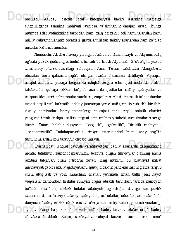 boshladi.   Aslida,   “ estetik   ideal ”   kategoriyasi   badiiy   asarning   mag‘ziga
singdirilganda   asarning   mohiyati,   ayniqsa,   ta’sirchanlik   darajasi   ortadi.   Bunga
mumtoz   adabiyotimizning   tarixidan   ham,   xalq   og‘zaki   ijodi   namunalaridan   ham,
milliy   qahramonlarimiz   obrazlari   gavdalantirilgan   tarixiy   asarlardan   ham   ko‘plab
misollar keltirish mumkin. 
Chunonchi, Alisher Navoiy yaratgan Farhod va Shirin, Layli va Majnun; xalq
og‘zaki poetik ijodining bahodirlik timsoli bo‘lmish Alpomish, G‘o‘ro‘g‘li; yoxud
zamonaviy   o‘zbek   nasridagi   sohibqiron   Amir   Temur,   Jaloliddin   Manguberdi
obrazlari   bosh   qahramon   qilib   olingan   asarlar   fikrimizni   dalillaydi.   Ayniqsa,
istiqlol   arafasida   yuzaga   kelgan   va   istiqlol   bergan   erkin   ijod   muhitida   bitilib,
kitobxonlar   qo‘liga   tekkan   ko‘plab   asarlarda   ijodkorlar   milliy   qadriyatlar   va
xalqona ideallarni qahramonlar xarakteri, voqealar silsilasi, dramatik to‘qnashuvlar
tasviri orqali real ko‘rsatib, adabiy jarayonga yangi nafis, milliy ruh olib kirishdi.
Azaliy   qadriyatlar,   boqiy   mavzularga   murojaat   etish   orqali   bolalik   olamini
yangicha   idrok   etishga   intilish   ortgani   ham   muhim   yetakchi   xususiyatlar   sirasiga
kiradi.   Zotan,   bolalik   dunyosini   “ ezgulik ” ,   “ go‘zallik ” ,   “ tiriklik   mohiyati ” ,
“ insonparvarlik ” ,   “ adolatparvarlik ”   singari   estetik   ideal   bilan   uzviy   bog‘liq
tushunchalardan xoli tasavvur etib bo‘lmaydi.
  Darhaqiqat,   istiqlol   davrida   yaratilayotgan   badiiy   asarlarda   xalqimizning
mental   tafakkuri,   zamondoshlarimizni   bezovta   qilgan   fikr-o‘ylar   o‘zining   ancha
jozibali   talqinlari   bilan   e`tiborni   tortadi.   Eng   muhimi,   bu   xususiyat   millat
ma’naviyatiga xos azaliy qadriyatlarni quruq didaktik pand-nasihat negizida targ‘ib
etish,   ulug‘lash   va   yoki   shunchaki   eslatish   yo‘sinida   emas,   balki   jonli   hayot
voqealari,   zamondosh   kishilar   ruhiyati   orqali   obrazli   tasvirlash   tarzida   namoyon
bo‘ladi.   Shu   bois,   o‘zbek   bolalar   adabiyotining   istiqlol   davriga   xos   poetik
izlanishlarda   ma’naviy-madaniy   qadriyatlar,   urf-odatlar,   udumlar,   an’analar   bola
dunyosini badiiy-estetik idrok etishda o‘ziga xos milliy kolorit yaratish vositasiga
aylandi.  Yangicha   poetik   obraz  va   timsollar,  badiiy   tasvir   vositalari   orqali   badiiy
ifodalana   boshladi.   Zotan,   she’riyatda   ruhiyat   tasviri,   asosan,   lirik   “ men ”
53