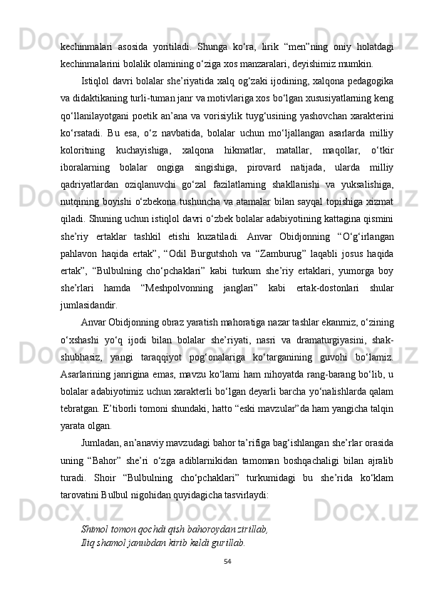 kechinmalari   asosida   yoritiladi.   Shunga   ko‘ra,   lirik   “ men ” ning   oniy   holatdagi
kechinmalarini bolalik olamining o‘ziga xos manzaralari, deyishimiz mumkin.
Istiqlol davri bolalar she’riyatida xalq og‘zaki ijodining, xalqona pedagogika
va didaktikaning turli-tuman janr va motivlariga xos bo‘lgan xususiyatlarning keng
qo‘llanilayotgani   poetik  an’ana   va   vorisiylik   tuyg‘usining   yashovchan   xarakterini
ko‘rsatadi.   Bu   esa,   o‘z   navbatida,   bolalar   uchun   mo‘ljallangan   asarlarda   milliy
koloritning   kuchayishiga,   xalqona   hikmatlar,   matallar,   maqollar,   o‘tkir
iboralarning   bolalar   ongiga   singishiga,   pirovard   natijada,   ularda   milliy
qadriyatlardan   oziqlanuvchi   go‘zal   fazilatlarning   shakllanishi   va   yuksalishiga,
nutqining boyishi o‘zbekona tushuncha va atamalar bilan sayqal  topishiga xizmat
qiladi. Shuning uchun istiqlol davri o‘zbek bolalar adabiyotining kattagina qismini
she’riy   ertaklar   tashkil   etishi   kuzatiladi.   Anvar   Obidjonning   “ O‘g‘irlangan
pahlavon   haqida   ertak ” ,   “ Odil   Burgutshoh   va   “ Zamburug ”   laqabli   josus   haqida
ertak ” ,   “ Bulbulning   cho‘pchaklari ”   kabi   turkum   she’riy   ertaklari,   yumorga   boy
she’rlari   hamda   “ Meshpolvonning   janglari ”   kabi   ertak - dostonlari   shular
jumlasidandir.
Anvar Obidjonning  obraz yaratish mahoratiga  nazar tashlar ekanmiz, o‘zining
o‘xshashi   yo‘q   ijodi   bilan   bolalar   she’riyati,   nasri   va   dramaturgiyasini,   shak-
shubhasiz,   yangi   taraqqiyot   pog‘onalariga   ko‘targanining   guvohi   bo‘lamiz.
Asarlarining janrigina emas,  mavzu ko‘lami ham  nihoyatda rang-barang bo‘lib, u
bolalar adabiyotimiz uchun xarakterli bo‘lgan deyarli barcha yo‘nalishlarda qalam
tebratgan. E’tiborli tomoni shundaki, hatto “eski mavzular”da ham yangicha talqin
yarata olgan.
Jumladan, an’anaviy mavzudagi bahor ta’rifiga bag‘ishlangan she’rlar orasida
uning   “Bahor”   she’ri   o‘zga   adiblarnikidan   tamoman   boshqachaligi   bilan   ajralib
turadi.   Shoir   “Bulbulning   cho‘pchaklari”   turkumidagi   bu   she’rida   ko‘klam
tarovatini Bulbul nigohidan quyidagicha tasvirlaydi:
Shimol tomon  q ochdi qish bahoroyda n  zirillab,
Iliq shamol janubdan kirib keldi gurillab.
54 