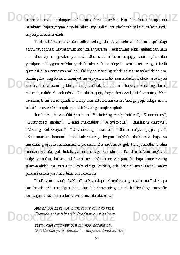 bahorda   qayta   jonlangan   tabiatning   harakatlaridir.   Har   bir   harakatning   shu
harakatni   bajarayotgan   obyekt   bilan   uyg‘unligi   esa   she’r   tabiiyligini   ta’minlaydi,
hayotiylik baxsh etadi.
Yosh   kitobxon   nazarida   ijodkor   se h rgardir.   Agar   sehrgar   cholning   qo‘lidagi
sehrli tayoqchasi hayratomuz mo‘jizalar yaratsa, ijodkorning sehrli qalamidan ham
ana   shunday   mo‘jizalar   yaraladi.   Shu   sababli   ham   haqiqiy   shoir   qalamidan
yaralgan   oddiygina   so‘zlar   yosh   kitobxon   ko‘z   o‘ngida   sehrli   tosh   singari   turfa
qirralari bilan namoyon bo‘ladi. Oddiy so‘zlarning sehrli so‘zlarga aylanishida esa,
bizningcha,   eng  katta   imkoniyat   hajviy-yumoristik   asarlardadir.  Bolalar   adabiyoti
she’riyatini tarozining ikki pallasiga bo‘lsak, bir pallasini hajviy she’rlar egallashi,
ehtimol,   aslida   shundandir?!   Chunki   haqiqiy   hajv,   dastavval,   kitobxonning   dilini
ravshan, tilini burro qiladi. Bunday asar kitobxonni dastro‘molga piqillashga emas,
balki bor ovozi bilan qah-qah otib kulishga majbur qiladi.
Jumladan,   Anvar   Obidjon   ham   “Bulbulning   cho‘pchaklari”,   “Kumush   uy”,
“Gurungdagi   gaplar”,   “G‘alati   maktublar”,   “Ajoyibxona”,   “Ignalarim   chiroyli”,
“Mening   kolleksiyam”,   “O‘zimizning   ansambl”,   “Shirin   so‘ylar   jajjivoylar”,
“Kalamushlar   kemasi”   kabi   turkumlariga   kirgan   ko‘plab   she’rlarida   hajv   va
majozning   ajoyib   namunalarini   yaratadi.   Bu   she’rlarda   goh   turli   jonzotlar   tilidan
majoziy   yo‘lda,   goh   bolakaylarning   o‘ziga   xos   shirin   tillaridan   ba’zan   beg‘ubor
kulgi   yaratilsa,   ba’zan   kitobxonlarni   o‘ylatib   qo‘yadigan,   kechagi   kunimizning
g‘am-anduhli   manzaralarini   ko‘z   oldiga   keltirib,   erk,   istiqlol   tuyg‘ularini   majoz
pardasi ostida yaratishi bilan xarakterlidir.
“Bulbulning   cho‘pchaklari”   turkumidagi   “Ajoyibxonaga   marhamat”   she’riga
jon   baxsh   etib   turadigan   holat   har   bir   jonzotning   tashqi   ko‘rinishiga   muvofiq
keladigan o‘xshatish bilan tasvirlanishida aks etadi:
Ana qo‘pol Begemot, burni qumg‘onni ko‘ring,
Chaynab yotar tekin o‘t, Jiraf narvonni ko‘ring.
Yegan kabi qalampir beti bujmoq, qarang bir,
Og‘zida tish yo‘q “kampir” – Baqa shodonni ko‘ring.
56 