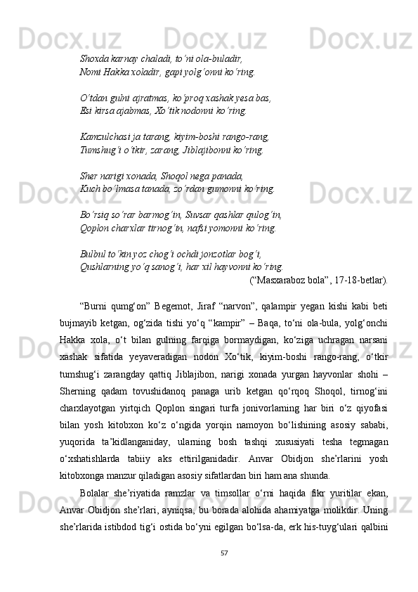 Shoxda karnay chaladi, to‘ni ola-buladir,
Nomi Hakka xoladir, gapi yolg‘onni ko‘ring.
O‘tdan gulni ajratmas, ko‘proq xashak yesa bas,
Esi kirsa ajabmas, Xo‘tik nodonni ko‘ring.
Kamzulchasi ja tarang, kiyim-boshi rango-rang,
Tumshug‘i o‘tkir, zarang, Jiblajibonni ko‘ring.
Sher narigi xonada, Shoqol nega panada,
Kuch bo‘lmasa tanada, zo‘rdan gumonni ko‘ring.
Bo‘rsiq so‘rar barmog‘in, Suvsar qashlar qulog‘in,
Qoplon charxlar tirnog‘in, nafsi yomonni ko‘ring.
Bulbul to‘kin yoz chog‘i ochdi jonzotlar bog‘i,
Qushlarning yo‘q sanog‘i, har xil hayvonni ko‘ring.
(“Masxaraboz bola”, 17-18-betlar).
“Burni   qumg‘on”   Begemot,   Jiraf   “narvon”,   qalampir   yegan   kishi   kabi   beti
bujmayib   ketgan,   og‘zida   tishi   yo‘q   “kampir”   –   Baqa,   to‘ni   ola-bula,   yolg‘onchi
Hakka   xola,   o‘t   bilan   gulning   farqiga   bormaydigan,   ko‘ziga   uchragan   narsani
xashak   sifatida   yeyaveradigan   nodon   Xo‘tik,   kiyim-boshi   rango-rang,   o‘tkir
tumshug‘i   zarangday   qattiq   Jiblajibon,   narigi   xonada   yurgan   hayvonlar   shohi   –
Sherning   qadam   tovushidanoq   panaga   urib   ketgan   qo‘rqoq   Shoqol,   tirnog‘ini
charxlayotgan   yirtqich   Qoplon   singari   turfa   jonivorlarning   har   biri   o‘z   qiyofasi
bilan   yosh   kitobxon   ko‘z   o‘ngida   yorqin   namoyon   bo‘lishining   asosiy   sababi,
yuqorida   ta’kidlanganiday,   ularning   bosh   tashqi   xususiyati   tesha   tegmagan
o‘xshatishlarda   tabiiy   aks   ettirilganidadir.   Anvar   Obidjon   she’rlarini   yosh
kitobxonga manzur qiladigan asosiy sifatlardan biri ham ana shunda.
Bolalar   she’riyatida   ramzlar   va   timsollar   o‘rni   haqida   fikr   yuritilar   ekan,
Anvar   Obidjon   she’rlari,   ayniqsa,   bu   borada   alohida   ahamiyatga   molikdir.   Uning
she’rlarida istibdod tig‘i ostida bo‘yni egilgan bo‘lsa-da, erk his-tuyg‘ulari qalbini
57