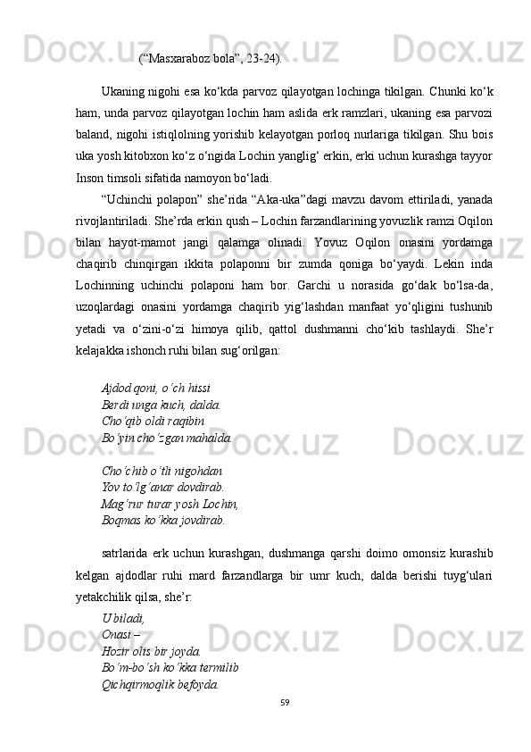 (“Masxaraboz bola”, 23 - 24).
Ukaning nigohi esa k o‘ kda parvoz   q ilayotgan lochinga tikilgan. Chunki ko‘k
ham, unda parvoz qilayotgan lochin ham aslida erk ramzlari, ukaning esa parvozi
baland, nigohi istiqlolning yorishib kelayotgan porloq nurlariga tikilgan. Shu bois
uka yosh kitobxon ko‘z o‘ngida Lochin yanglig‘ erkin, erki uchun kurashga tayyor
Inson timsoli sifatida namoyon bo‘ladi.
“Uchinchi   polapon” sh e ’rida  “Aka-uka”dagi  mavzu  davom   ettiriladi,  yanada
rivojlantiriladi. She’rda erkin qush – Lochin farzandlarining yovuzlik ramzi Oqilon
bilan   hayot-mamot   jangi   qalamga   olinadi.   Yovuz   Oqilon   onasini   yordamga
chaqirib   chinqirgan   ikkita   polaponni   bir   zumda   qoniga   bo‘yaydi.   Lekin   inda
Lochinning   uchinchi   polaponi   ham   bor.   Garchi   u   norasida   go‘dak   bo‘lsa-da,
uzoqlardagi   onasini   yordamga   chaqirib   yig‘lashdan   manfaat   yo‘qligini   tushunib
yetadi   va   o‘zini-o‘zi   himoya   qilib,   qattol   dushmanni   cho‘kib   tashlaydi.   She’r
kelajakka ishonch ruhi bilan sug‘orilgan:
Ajdod qoni, o‘ch hissi
Berdi unga kuch, dalda.
Cho‘qib oldi raqibin
Bo‘yin cho‘zgan mahalda.
Cho‘chib o‘tli nigohdan
Yov to‘lg‘anar dovdirab.
Mag‘rur turar yosh Lochin,
Boqmas ko‘kka jovdirab.
satrlarida   erk   uchun   kurashgan,   dushmanga   qarshi   doimo   omonsiz   kurashib
kelgan   ajdodlar   ruhi   mard   farzandlarga   bir   umr   kuch,   dalda   berishi   tuyg‘ulari
yetakchilik qilsa, she’r:
U biladi,
Onasi – 
Hozir olis bir joyda.
Bo‘m-bo‘sh ko‘kka termilib
Qichqirmoqlik befoyda.
59 