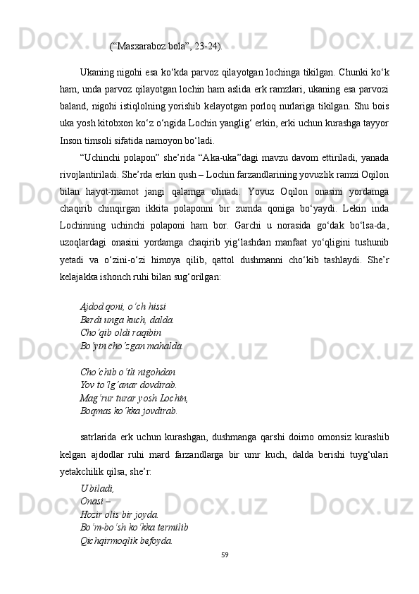 (“Masxaraboz bola”, 23 - 24).
Ukaning nigohi esa k o‘ kda parvoz   q ilayotgan lochinga tikilgan. Chunki ko‘k
ham, unda parvoz qilayotgan lochin ham aslida erk ramzlari, ukaning esa parvozi
baland, nigohi istiqlolning yorishib kelayotgan porloq nurlariga tikilgan. Shu bois
uka yosh kitobxon ko‘z o‘ngida Lochin yanglig‘ erkin, erki uchun kurashga tayyor
Inson timsoli sifatida namoyon bo‘ladi.
“Uchinchi   polapon” sh e ’rida  “Aka-uka”dagi  mavzu  davom   ettiriladi,  yanada
rivojlantiriladi. She’rda erkin qush – Lochin farzandlarining yovuzlik ramzi Oqilon
bilan   hayot-mamot   jangi   qalamga   olinadi.   Yovuz   Oqilon   onasini   yordamga
chaqirib   chinqirgan   ikkita   polaponni   bir   zumda   qoniga   bo‘yaydi.   Lekin   inda
Lochinning   uchinchi   polaponi   ham   bor.   Garchi   u   norasida   go‘dak   bo‘lsa-da,
uzoqlardagi   onasini   yordamga   chaqirib   yig‘lashdan   manfaat   yo‘qligini   tushunib
yetadi   va   o‘zini-o‘zi   himoya   qilib,   qattol   dushmanni   cho‘kib   tashlaydi.   She’r
kelajakka ishonch ruhi bilan sug‘orilgan:
Ajdod qoni, o‘ch hissi
Berdi unga kuch, dalda.
Cho‘qib oldi raqibin
Bo‘yin cho‘zgan mahalda.
Cho‘chib o‘tli nigohdan
Yov to‘lg‘anar dovdirab.
Mag‘rur turar yosh Lochin,
Boqmas ko‘kka jovdirab.
satrlarida   erk   uchun   kurashgan,   dushmanga   qarshi   doimo   omonsiz   kurashib
kelgan   ajdodlar   ruhi   mard   farzandlarga   bir   umr   kuch,   dalda   berishi   tuyg‘ulari
yetakchilik qilsa, she’r:
U biladi,
Onasi – 
Hozir olis bir joyda.
Bo‘m-bo‘sh ko‘kka termilib
Qichqirmoqlik befoyda.
59