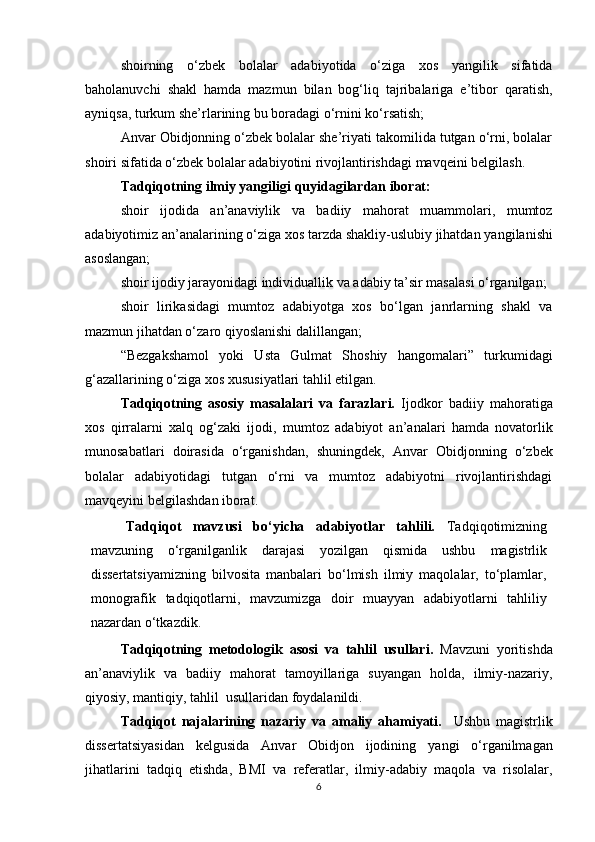 shoirning   o‘zbek   bolalar   adabi yo tida   o‘ziga   xos   yangilik   sifatida
baholanuvchi   shakl   hamda   mazmun   bilan   bog‘liq   tajribalariga   e’tibor   qaratish,
ayniqsa, turkum she’rlarining bu boradagi o‘rnini ko‘rsatish; 
Anvar Obidjonning o‘zbek bolalar she’riyati takomilida tutgan o‘rni, bolalar
shoiri sifatida o‘zbek bolalar adabi yo tini rivojlantirishdagi mavqeini belgilash.
Tadqiqotning ilmiy yangiligi  quyidagilardan iborat:
s hoir   ijodida   an’anaviylik   va   badiiy   mahorat   muammolari,   mumtoz
adabiyotimiz an’analari ning o‘ziga xos tarzda shakliy-uslubiy jihatdan  yangilanishi
asoslangan;
shoir ijodiy jarayonidagi individuallik va adabiy ta’sir masalasi o‘rganilgan;
shoir   lirikasidagi   mumtoz   adabiyotga   xos   bo‘lgan   janrlarning   shakl   va
mazmun jihatdan o‘zaro qiyoslanishi dalillangan; 
“Bezgakshamol   yoki   Usta   Gulmat   Shoshiy   hangomalari”   turkumidagi
g‘azallarining  o‘ziga xos  xususiyatlari tahlil etilgan .
Tadqiqotning   asosiy   masalalari   va   farazlari.   Ijodkor   badiiy   mahoratiga
xos   qirralarni   xalq   og‘zaki   ijodi,   mumtoz   adabiyot   an’analari   hamda   novatorlik
munosabatlari   doirasida   o‘rganish dan,   shuningdek,   Anvar   Obidjonning   o‘zbek
bolalar   adabiyotidagi   tutgan   o‘rni   va   mumtoz   adabiyotni   rivojlantirishdagi
mavqeyini belgilash dan iborat .
Tadqiqot   mavzusi   bo‘yicha   adabiyotlar   tahlili.   Tadqiqotimizning
mavzuning   o‘rganilganlik   darajasi   yozilgan   qismida   ushbu   magistrlik
dissertatsiyamizning   bilvosita   manbalari   bo‘lmish   ilmiy   maqolalar,   to‘plamlar,
monografik   tadqiqotlarni,   mavzumizga   doir   muayyan   adabiyotlarni   tahliliy
nazardan o‘tkazdik.
Tadqiqotning   metodologik   asosi   va   tahlil   usullari.   Mavzuni   yoritishda
an’anaviylik   va   badiiy   mahorat   tamoyillariga   suyangan   holda,   ilmiy-nazariy,
qiyosiy, mantiqiy,   tahlil  usullaridan foydalanildi. 
Tadqiqot   najalarining   nazariy   va   amaliy   ahamiyati.     Ushbu   magistrlik
dissertatsiyasidan   kelgusida   Anvar   Obidjon   ijodining   yangi   o‘rganilmagan
jihat larini   tadqiq   etishda,   BMI   va   referatlar,   ilmiy-adabiy   maqola   va   risolalar,
6 