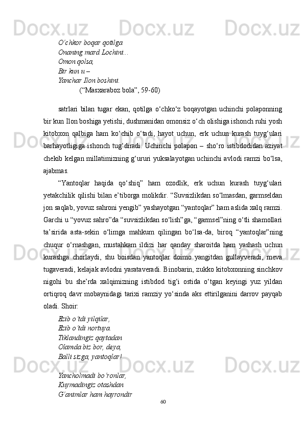 O‘ chkor boqar qotilga
Ona n ing mard Lochini...
Omon qolsa,
Bir kun u – 
Yanchar Ilon boshini.
(“Masxaraboz bola”, 59-60)
satrlari   bilan   tugar   ekan,   qotilga   o‘chko‘z   boqayotgan   uchinchi   polaponning
bir kun Ilon boshiga yetishi, dushmanidan omonsiz o‘ch olishiga ishonch ruhi yosh
kitobxon   qalbiga   ham   ko‘chib   o‘tadi,   hayot   uchun,   erk   uchun   kurash   tuyg‘ulari
barhayotligiga   ishonch   tug‘diradi.   Uchinchi   polapon   –   sho‘ro   istibdodidan   aziyat
chekib kelgan millatimizning g‘ururi yuksalayotgan uchinchi avlodi ramzi bo‘lsa,
ajabmas.
“Yantoqlar   haqida   qo‘shiq”   ham   ozodlik,   erk   uchun   kurash   tuyg‘ulari
yetakchilik qilishi bilan e’tiborga molikdir. “Suvsizlikdan so‘lmasdan, garmseldan
jon saqlab, yovuz sahroni yengib” yashayotgan “yantoqlar” ham aslida xalq ramzi.
Garchi u “yovuz sahro”da “suvsizlikdan so‘lish”ga, “garmsel”ning o‘tli shamollari
ta’sirida   asta-sekin   o‘limga   mahkum   qilingan   bo‘lsa-da,   biroq   “yantoqlar”ning
chuqur   o‘rnashgan,   mustahkam   ildizi   har   qanday   sharoitda   ham   yashash   uchun
kurashga   chorlaydi,   shu   boisdan   yantoqlar   doimo   yangitdan   gullayveradi,   meva
tugaveradi, kelajak avlodni yarataveradi. Binobarin, zukko kitobxonning sinchkov
nigohi   bu   she’rda   xalqimizning   istibdod   tig‘i   ostida   o‘tgan   keyingi   yuz   yildan
ortiqroq   davr   mobaynidagi   tarixi   ramziy   yo‘sinda   aks   ettirilganini   darrov   payqab
oladi. Shoir:
Ezib o‘tdi yilqilar,
Ezib o‘tdi nortuya.
Tiklandingiz qaytadan
Olamda biz bor, deya,
Balli sizga, yantoqlar!
Yancholmadi bo‘ronlar,
Kuymadingiz otashdan
G‘animlar ham hayrondir
60 