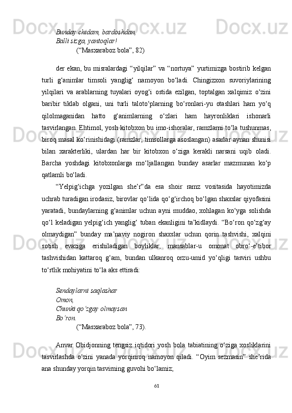 Bunday chidam, bardoshdan,
Balli sizga, yantoqlar!
(“Masxaraboz bola”, 82) 
der   ekan,   bu  misralardagi   “yilqilar”   va   “nortuya”   yurtimizga   bostirib   kelgan
turli   g‘animlar   timsoli   yanglig‘   namoyon   bo‘ladi.   Chingizxon   suvoriylarining
yilqilari   va   arablarning   tuyalari   oyog‘i   ostida   ezilgan,   toptalgan   xalqimiz   o‘zini
baribir   tiklab   olgani,   uni   turli   taloto‘plarning   bo‘ronlari-yu   otashlari   ham   yo‘q
qilolmaganidan   hatto   g‘animlarning   o‘zlari   ham   hayronliklari   ishonarli
tasvirlangan. Ehtimol, yosh kitobxon bu imo-ishoralar, ramzlarni to‘la tushunmas,
biroq masal ko‘rinishidagi (ramzlar, timsollarga asoslangan) asarlar aynan shunisi
bilan   xarakterliki,   ulardan   har   bir   kitobxon   o‘ziga   kerakli   narsani   uqib   oladi.
Barcha   yoshdagi   kitobxonlarga   mo‘ljallangan   bunday   asarlar   mazmunan   ko‘p
qatlamli bo‘ladi.
“Yelpig‘ichga   yozilgan   she’r”da   esa   shoir   ramz   vositasida   hayotimizda
uchrab turadigan irodasiz, birovlar qo‘lida qo‘g‘irchoq bo‘lgan shaxslar qiyofasini
yaratadi,   bundaylarning   g‘animlar   uchun   ayni   muddao,   xohlagan   ko‘yga   solishda
qo‘l   keladigan   yelpig‘ich   yanglig‘   tuban  ekanligini   ta’kidlaydi.   “Bo‘ron  qo‘zg‘ay
olmaydigan”   bunday   ma’naviy   nogiron   shaxslar   uchun   qorin   tashvishi,   xalqini
sotish   evaziga   erishiladigan   boyliklar,   mansablar-u   omonat   obro‘-e’tibor
tashvishidan   kattaroq   g‘am,   bundan   ulkanroq   orzu-umid   yo‘qligi   tasviri   ushbu
to‘rtlik mohiyatini to‘la aks ettiradi:
Sendaylarni saqlashar
Omon,
Chunki qo‘zgay olmaysan
Bo‘ron.
(“Masxaraboz bola”, 73).
Anvar   Obidjonning   tengsiz   iqtidori   yosh   bola   tabiatining   o‘ziga   xosliklarini
tasvirlashda   o‘zini   yanada   yorqinroq   namoyon   qiladi.   “Oyim   sezmasin”   she’rida
ana shunday yorqin tasvirning guvohi bo‘lamiz;
61 