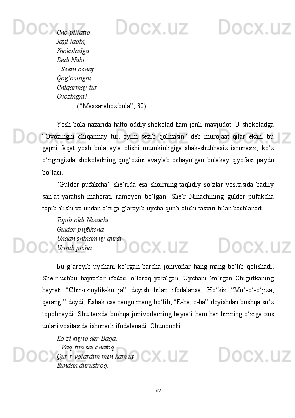 Cho‘pillatib
Jajji labin,
Shokoladga
Dedi Nabi:
– Sekin ochay
Qog‘ozi n gni,
Chiqarmay tur
Ovozingni!
(“Masxaraboz bola”, 30)
Yosh bola nazarida   h atto oddiy shokolad   h am jonli mavjudot. U shokoladga
“Ovozingni   chiqarmay   tur,   oyim   sezib   qolmasin”   deb   murojaat   qilar   ekan,   bu
gapni   faqat   yosh   bola   ayta   olishi   mumkinligiga   shak-shubhasiz   ishonasiz,   ko‘z
o‘ngingizda   shokoladning   qog‘ozini   avaylab   ochayotgan   bolakay   qiyofasi   paydo
bo‘ladi.
“Guldor   pufakcha”   she’rida   esa   shoirning   taqlidiy   so‘zlar   vositasida   badiiy
san’at   yaratish   mahorati   namoyon   bo‘lgan.   She’r   Ninachining   guldor   pufakcha
topib olishi va undan o‘ziga g‘aroyib uycha qurib olishi tasviri bilan boshlanadi:
Topib oldi Ninachi
Guldor p u fakcha .
Unda n  shi n am uy q u rdi
Urinib picha .
Bu   g‘aroyib   uychani   ko‘rga n   barcha   jo ni vorlar   hang-mang   bo‘lib   qolishadi .
She’r   ushbu   hayratlar   ifodasi   o‘laroq   yaralgan.   Uychani   ko‘rgan   Chigirtkaning
hayrati   “Chir-r-roylik-ku   ja”   deyish   bilan   ifodalansa;   Ho‘kiz   “Mo‘-o‘-o‘jiza,
qarang!” deydi; Eshak esa hangu mang bo‘lib, “E-ha, e-ha” deyishdan boshqa so‘z
topolmaydi. Shu tarzda boshqa jonivorlarning hayrati ham har birining o‘ziga xos
unlari vositasida ishonarli ifodalanadi. Chunonchi:
Ko‘zi kuyib der Baqa:
– Vaq-tim sal chatoq.
Qur-r-volardim men ham uy
Bundan durustroq.
62 