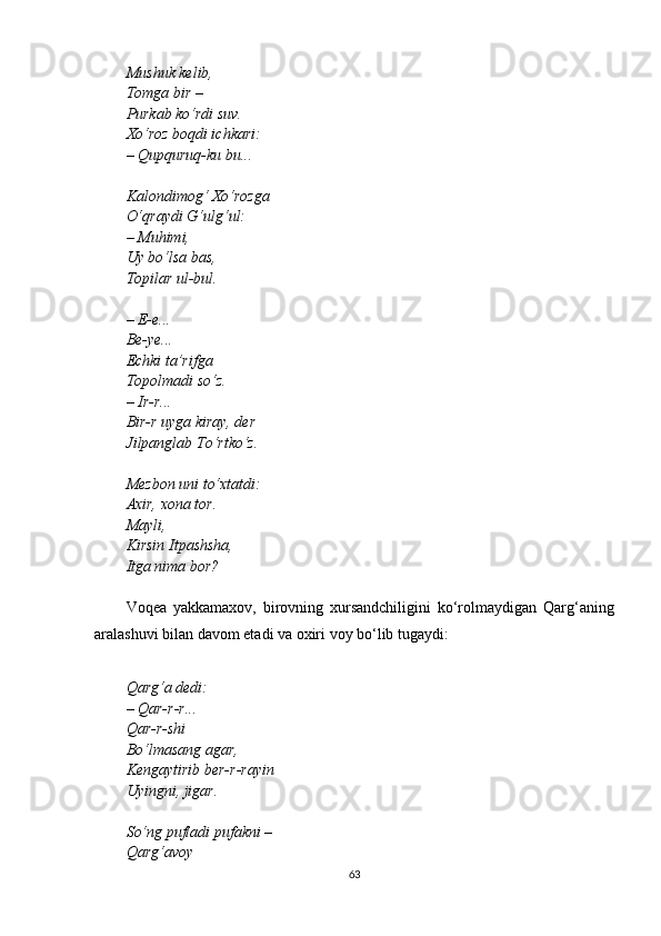 Mushuk kelib,
Tomga bir – 
Purkab ko‘rdi suv.
Xo‘roz boqdi ichkari:
– Qupquruq-ku bu...
Kalondimog‘ Xo‘rozga
O‘qraydi G‘ulg‘ul:
– Muhimi,
Uy bo‘lsa bas,
Topilar ul-bul.
– E-e...
Be-ye...
Echki ta’rifga
Topolmadi so‘z.
– Ir-r...
Bir-r uyga kiray, der
Jilpanglab To‘rtko‘z.
Mezbon uni to‘xtatdi:
Axir, xona tor.
Mayli,
Kirsin Itpashsha,
Itga nima bor?
Voqea   yakkamaxov,   birovning   xursandchiligini   ko‘rolmaydigan   Qarg‘aning
aralashuvi bilan davom etadi va oxiri voy bo‘lib tugaydi:
Qarg‘a dedi:
– Qar-r-r...
Qar-r-shi
Bo‘lmasang agar,
Kengaytirib ber-r-rayin
Uyingni, jigar.
So‘ng pufladi pufakni – 
Qarg‘avoy
63 