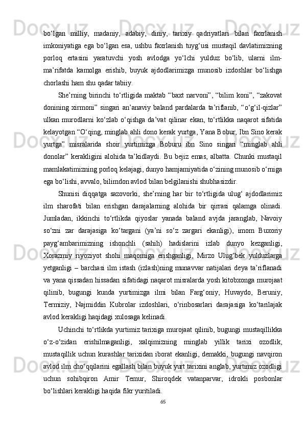 bo‘lgan   milliy,   madaniy,   adabiy,   diniy,   tarixiy   qadriyatlari   bilan   faxrlanish
imkoniyatiga   ega   bo‘lgan   esa,   ushbu   faxrlanish   tuyg‘usi   mustaqil   davlatimizning
porloq   ertasini   yaratuvchi   yosh   avlodga   yo‘lchi   yulduz   bo‘lib,   ularni   ilm-
ma’rifatda   kamolga   erishib,   buyuk   ajdodlarimizga   munosib   izdoshlar   bo‘lishga
chorlashi ham shu qadar tabiiy.
She’rning  birinchi   to‘rtligida   maktab  “baxt   narvoni”,   “bilim   koni”,  “zakovat
donining   xirmoni”   singari   an’anaviy   baland   pardalarda   ta’riflanib,   “o‘g‘il-qizlar”
ulkan   murodlarni   ko‘zlab   o‘qishga   da’vat   qilinar   ekan,   to‘rtlikka   naqarot   sifatida
kelayotgan “O‘qing, minglab ahli dono kerak yurtga, Yana Bobur, Ibn Sino kerak
yurtga”   misralarida   shoir   yurtimizga   Boburu   ibn   Sino   singari   “minglab   ahli
donolar”   kerakligini   alohida   ta’kidlaydi.   Bu   bejiz   emas,   albatta.   Chunki   mustaqil
mamlakatimizning porloq kelajagi, dunyo hamjamiyatida o‘zining munosib o‘rniga
ega bo‘lishi, avvalo, bilimdon avlod bilan belgilanishi shubhasizdir.
Shunisi   diqqatga   sazovorki,   she’rning   har   bir   to‘rtligida   ulug‘   ajdodlarimiz
ilm   sharofati   bilan   erishgan   darajalarning   alohida   bir   qirrasi   qalamga   olinadi.
Jumladan,   ikkinchi   to‘rtlikda   qiyoslar   yanada   baland   avjda   jaranglab,   Navoiy
so‘zni   zar   darajasiga   ko‘targani   (ya’ni   so‘z   zargari   ekanligi),   imom   Buxoriy
payg‘ambarimizning   ishonchli   (sahih)   hadislarini   izlab   dunyo   kezganligi,
Xorazmiy   riyoziyot   shohi   maqomiga   erishganligi,   Mirzo   Ulug‘bek   yulduzlarga
yetganligi   –   barchasi   ilm   istash   (izlash)ning   munavvar   natijalari   deya   ta’riflanadi
va yana qissadan hissadan sifatidagi naqarot misralarda yosh kitobxonga murojaat
qilinib,   bugungi   kunda   yurtimizga   ilmi   bilan   Farg‘oniy,   Huvaydo,   Beruniy,
Termiziy,   Najmiddin   Kubrolar   izdoshlari,   o‘rinbosarlari   darajasiga   ko‘tarilajak
avlod kerakligi haqidagi xulosaga kelinadi.
Uchinchi  to‘rtlikda yurtimiz tarixiga murojaat qilinib, bugungi  mustaqillikka
o‘z-o‘zidan   erishilmaganligi,   xalqimizning   minglab   yillik   tarixi   ozodlik,
mustaqillik  uchun  kurashlar  tarixidan  iborat  ekanligi,  demakki,   bugungi  navqiron
avlod ilm cho‘qqilarini egallash bilan buyuk yurt tarixini anglab, yurtimiz ozodligi
uchun   sohibqiron   Amir   Temur,   Shiroqdek   vatanparvar,   idrokli   posbonlar
bo‘lishlari kerakligi haqida fikr yuritiladi.
65 