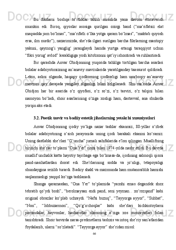 Bu   fikrlarni   boshqa   to‘rtliklar   tahlili   misolida   yana   davom   ettiraverish
mumkin   edi.   Biroq,   qiyoslar   asosiga   qurilgan   oxirgi   band   (“ma’rifatsiz   elat
maqsadda jam bo‘lmas”, “ma’rifatli o‘lka yotga qaram bo‘lmas”, “maktab quyosh
ersa, ilm nurdir”), nazarimizda, she’rda ilgari surilgan barcha fikrlarning mantiqiy
yakuni,   qaymog‘i   yanglig‘   jaranglaydi   hamda   yurtga   ertangi   taraqqiyot   uchun
“fikri yorug‘ avlod” kerakligiga yosh kitobxonni qat’iy ishontiradi va ruhlantiradi.
Bir   qarashda   Anvar   Obidjonning   yuqorida   tahlilga   tortilgan   barcha   asarlari
bolalar adabiyotimizning an’anaviy mavzularida yaratilganday taassurot qoldiradi.
Lekin,   aslini   olganda,   haqiqiy   ijodkorning   ijodkorligi   ham   umrboqiy   an’anaviy
mavzuni   qay   darajada   yangilay   olganligi   bilan   belgilanadi.   Shu   ma’noda   Anvar
Obidjon   har   bir   asarida   o‘z   qiyofasi,   o‘z   so‘zi,   o‘z   tasviri,   o‘z   talqini   bilan
namoyon   bo‘ladi,   shoir   asarlarining   o‘ziga   xosligi   ham,   dastavval,   ana   shularda
yorqin aks etadi.
3.2. Poetik tasvir va badiiy estetik jihatlarning yetakchi xususiyatlari 
Anvar   Obidjonning   ijodiy   yo‘liga   nazar   tashlar   ekanmiz,   80-yillar   o‘zbek
bolalar   adabiyotining   o‘sish   jarayonida   uning   ijodi   barakali   ekanini   ko‘ramiz.
Uning dastlabki she’rlari “G‘uncha” jurnali sahifalarida e’lon qilingan. Muallifning
birinchi she’rlar to‘plami “Ona Yer” nomi bilan 1974 - yilda nashr etildi. Bu davrda
muallif unchalik katta hayotiy tajribaga ega bo‘lmasa-da, ijodining salmoqli qismi
pand-nasihatlardan   iborat   edi.   She’rlarining   sodda   va   jo‘nligi,   tetapoyaligi
shundaygina sezilib turardi. Badiiy shakl va mazmunda ham mutanosiblik hamishi
saqlanmasligi yaqqol ko‘zga tashlanadi.
Shunga   qaramasdan,   “Ona   Yer”   to‘plamida   “yaxshi   emas   degandek   shox
tebratib   qo‘ydi   bosh”,   “berolmaysan   endi   pand,   seni   yeyman...   xo‘rozqand”   kabi
original   obrazlar   ko‘plab   uchraydi.   “Nafsi   buzuq”,   “Tayyorga   ayyor”,   “Suhbat”,
“Non”,   “Ishbuzarmon”,   “Qo‘g‘irchoqlar”   kabi   she’rlari   kichkintoylarni
parrandalar,   hayvonlar,   hasharotlar   olamining   o‘ziga   xos   xususiyatlari   bilan
tanishtiradi. Shoir tasvirda narsa-predmetlarni tashxis va intoq she’riy san’atlaridan
foydalanib, ularni “so‘zlatadi”. “Tayyorga ayyor” she’ridan misol:
66 