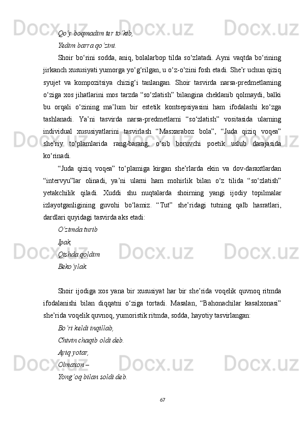 Qo‘y boqmadim ter to‘kib,
Yedim barra qo‘zini.
Shoir   bo‘rini   sodda,   aniq,   bolalarbop   tilda   so‘zlatadi.   Ayni   vaqtda   bo‘rining
jirkanch xususiyati yumorga yo‘g‘rilgan, u o‘z-o‘zini fosh etadi. She’r uchun qiziq
syujet   va   kompozitsiya   chizig‘i   tanlangan.   Shoir   tasvirda   narsa-predmetlarning
o‘ziga  xos jihatlarini  mos  tarzda “so‘zlatish”  bilangina cheklanib qolmaydi, balki
bu   orqali   o‘zining   ma’lum   bir   estetik   kontsepsiyasini   ham   ifodalashi   ko‘zga
tashlanadi.   Ya’ni   tasvirda   narsa-predmetlarni   “so‘zlatish”   vositasida   ularning
individual   xususiyatlarini   tasvirlash   “Masxaraboz   bola”,   “Juda   qiziq   voqea”
she’riy   to‘plamlarida   rang-barang,   o‘sib   boruvchi   poetik   uslub   darajasida
ko‘rinadi.
“Juda   qiziq   voqea”   to‘plamiga   kirgan   she’rlarda   ekin   va   dov-daraxtlardan
“intervyu”lar   olinadi,   ya’ni   ularni   ham   mohirlik   bilan   o‘z   tilida   “so‘zlatish”
yetakchilik   qiladi.   Xuddi   shu   nuqtalarda   shoirning   yangi   ijodiy   topilmalar
izlayotganligining   guvohi   bo‘lamiz.   “Tut”   she’ridagi   tutning   qalb   hasratlari,
dardlari quyidagi tasvirda aks etadi:
O‘zimda turib
Ipak,
Qishda qoldim
Beko‘ylak.
Shoir   ijodiga   xos   yana   bir   xususiyat   har   bir   she’rida   voqelik   quvnoq   ritmda
ifodalanishi   bilan   diqqatni   o‘ziga   tortadi.   Masalan,   “Bahonachilar   kasalxonasi”
she’rida voqelik quvnoq, yumoristik ritmda, sodda, hayotiy tasvirlangan:
Bo‘ri keldi inqillab,
Chivin chaqib oldi deb.
Ayiq yotar,
Olmaxon – 
Yong‘oq bilan soldi deb.
67 