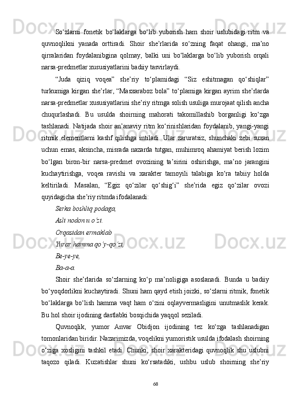 So‘zlarni   fonetik   bo‘laklarga   bo‘lib   yuborish   ham   shoir   uslubidagi   ritm   va
quvnoqlikni   yanada   orttiradi.   Shoir   she’rlarida   so‘zning   faqat   ohangi,   ma’no
qirralaridan   foydalanibgina   qolmay,   balki   uni   bo‘laklarga   bo‘lib   yuborish   orqali
narsa-predmetlar xususiyatlarini badiiy tasvirlaydi.
“Juda   qiziq   voqea”   she’riy   to‘plamidagi   “Siz   eshitmagan   qo‘shiqlar”
turkumiga kirgan she’rlar, “Masxaraboz bola” to‘plamiga kirgan ayrim she’rlarda
narsa-predmetlar xususiyatlarini she’riy ritmga solish usuliga murojaat qilish ancha
chuqurlashadi.   Bu   usulda   shoirning   mahorati   takomillashib   borganligi   ko‘zga
tashlanadi. Natijada shoir an’anaviy ritm  ko‘rinishlaridan foydalanib, yangi-yangi
ritmik   elementlarni   kashf   qilishga   intiladi.   Ular   zaruratsiz,   shunchaki   zebi   suxan
uchun   emas,   aksincha,   misrada   nazarda   tutgan,   muhimroq   ahamiyat   berish   lozim
bo‘lgan   biron-bir   narsa-predmet   ovozining   ta’sirini   oshirishga,   ma’no   jarangini
kuchaytirishga,   voqea   ravishi   va   xarakter   tamoyili   talabiga   ko‘ra   tabiiy   holda
keltiriladi.   Masalan,   “Egiz   qo‘zilar   qo‘shig‘i”   she’rida   egiz   qo‘zilar   ovozi
quyidagicha she’riy ritmda ifodalanadi:
Serka boshliq podaga,
Asli nodon u o‘zi.
Orqasidan ermaklab
Yurar hamma qo‘y-qo‘zi,
Be-ye-ye,
Ba-a-a.
Shoir   she’rlarida   so‘zlarning   ko‘p   ma’noligiga   asoslanadi.   Bunda   u   badiiy
bo‘yoqdorlikni kuchaytiradi. Shuni ham qayd etish joizki, so‘zlarni ritmik, fonetik
bo‘laklarga   bo‘lish   hamma   vaqt   ham   o‘zini   oqlayvermasligini   unutmaslik   kerak.
Bu hol shoir ijodining dastlabki bosqichida yaqqol seziladi.
Quvnoqlik,   yumor   Anvar   Obidjon   ijodining   tez   ko‘zga   tashlanadigan
tomonlaridan biridir. Nazarimizda, voqelikni yumoristik usulda ifodalash shoirning
o‘ziga   xosligini   tashkil   etadi.   Chunki,   shoir   xarakteridagi   quvnoqlik   shu   uslubni
taqozo   qiladi.   Kuzatishlar   shuni   ko‘rsatadiki,   ushbu   uslub   shoirning   she’riy
68 