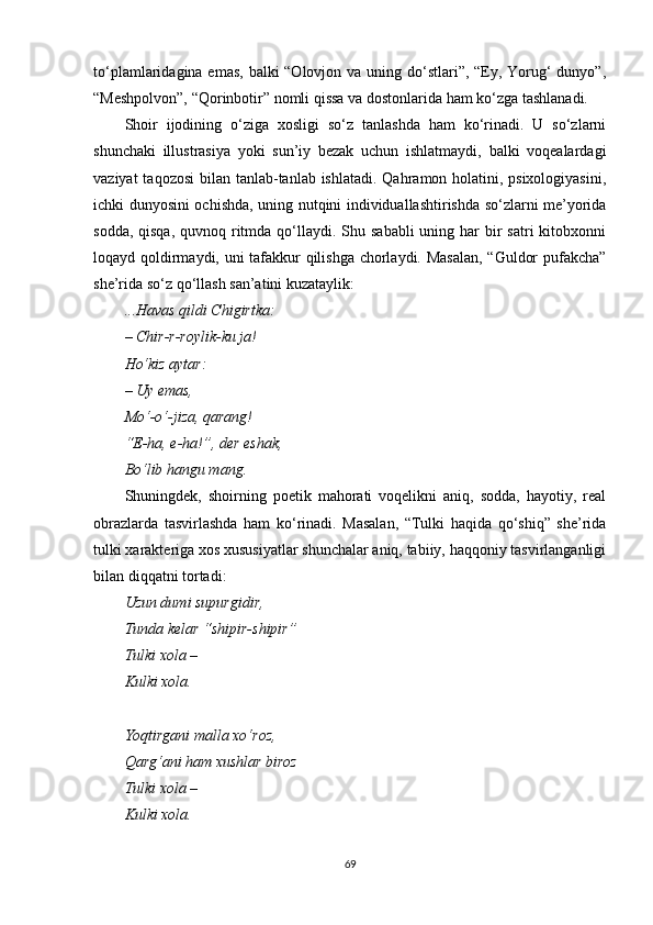 to‘plamlaridagina emas, balki “Olovjon va uning do‘stlari”, “Ey, Yorug‘ dunyo”,
“Meshpolvon”, “Qorinbotir” nomli qissa va dostonlarida ham ko‘zga tashlanadi.
Shoir   ijodining   o‘ziga   xosligi   so‘z   tanlashda   ham   ko‘rinadi.   U   so‘zlarni
shunchaki   illustrasiya   yoki   sun’iy   bezak   uchun   ishlatmaydi,   balki   voqealardagi
vaziyat  taqozosi  bilan tanlab-tanlab ishlatadi. Qahramon holatini, psixologiyasini,
ichki dunyosini ochishda, uning nutqini individuallashtirishda so‘zlarni me’yorida
sodda, qisqa,  quvnoq ritmda  qo‘llaydi. Shu sababli  uning har  bir  satri  kitobxonni
loqayd qoldirmaydi, uni tafakkur qilishga chorlaydi. Masalan, “Guldor pufakcha”
she’rida so‘z qo‘llash san’atini kuzataylik:
...Havas qildi Chigirtka:
– Chir-r-roylik-ku ja!
Ho‘kiz aytar:
– Uy emas,
Mo‘-o‘-jiza, qarang!
“E-ha, e-ha! ” , der eshak,
Bo‘lib hangu mang.
Shuningdek,   shoirning   poetik   mahorati   voqelikni   aniq,   sodda,   hayotiy,   real
obrazlarda   tasvirlashda   ham   ko‘rinadi.   Masalan,   “Tulki   haqida   qo‘shiq”   she’rida
tulki xarakteriga xos xususiyatlar shunchalar aniq, tabiiy, haqqoniy tasvirlanganligi
bilan diqqatni tortadi:
Uzun dumi supurgidir,
Tunda kelar “shipir-shipir”
Tulki xola – 
Kulki xola.
Yoqtirgani malla xo‘roz,
Qarg‘ani ham xushlar biroz
Tulki xola – 
Kulki xola.
69