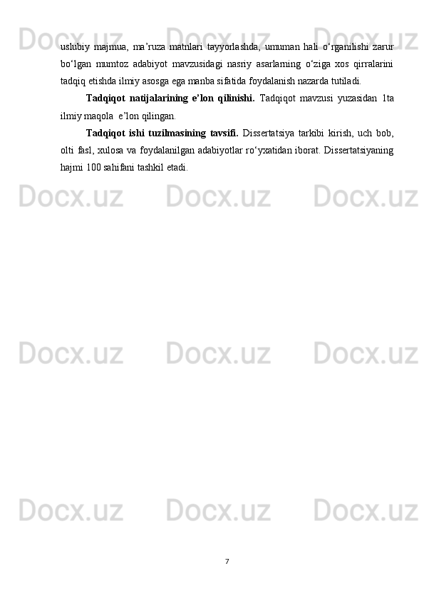 uslubiy   majmua,   ma’ruza   matnlari   tayyorlashda,   umuman   hali   o‘rganilishi   zarur
bo‘lgan   mumtoz   adabiyot   mavzusidagi   nasriy   asarlarning   o‘ziga   xos   qirralarini
tadqiq etishda ilmiy asosga ega manba sifatida foydalanish nazarda tutiladi.
Tadqiqot   natijalarining   e’lon   qilinishi.   Tadqiqot   mavzusi   yuzasidan   1ta
ilmiy maqola  e’lon qilingan.
Tadqiqot   ishi   tuzilmasining   tavsifi.   Dissertatsiya   tarkibi   kirish,   uch   bob,
olti fasl, xulosa va foydalanilgan adabiyotlar ro‘yxatidan iborat. Dissertatsiyaning
hajmi 100 sahifani tashkil etadi .
7 
