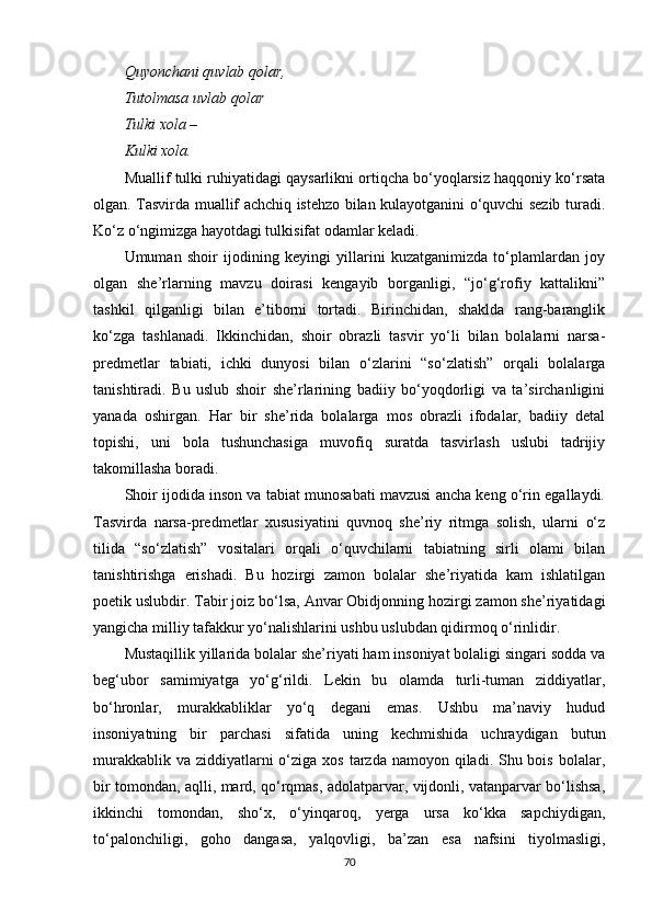 Quyonchani quvlab qolar,
Tutolmasa uvlab qolar
Tulki xola – 
Kulki xola.
Muallif tulki ruhiyatidagi qaysarlikni ortiqcha bo‘yoqlarsiz haqqoniy ko‘rsata
olgan. Tasvirda muallif achchiq istehzo bilan kulayotganini o‘quvchi sezib turadi.
Ko‘z o‘ngimizga hayotdagi tulkisifat odamlar keladi.
Umuman   shoir   ijodining   keyingi   yillarini   kuzatganimizda   to‘plamlardan   joy
olgan   she’rlarning   mavzu   doirasi   kengayib   borganligi,   “jo‘g‘rofiy   kattalikni”
tashkil   qilganligi   bilan   e’tiborni   tortadi.   Birinchidan,   shaklda   rang-baranglik
ko‘zga   tashlanadi.   Ikkinchidan,   shoir   obrazli   tasvir   yo‘li   bilan   bolalarni   narsa-
predmetlar   tabiati,   ichki   dunyosi   bilan   o‘zlarini   “so‘zlatish”   orqali   bolalarga
tanishtiradi.   Bu   uslub   shoir   she’rlarining   badiiy   bo‘yoqdorligi   va   ta’sirchanligini
yanada   oshirgan.   Har   bir   she’rida   bolalarga   mos   obrazli   ifodalar,   badiiy   detal
topishi,   uni   bola   tushunchasiga   muvofiq   suratda   tasvirlash   uslubi   tadrijiy
takomillasha boradi.
Shoir ijodida inson va tabiat munosabati mavzusi ancha keng o‘rin egallaydi.
Tasvirda   narsa-predmetlar   xususiyatini   quvnoq   she’riy   ritmga   solish,   ularni   o‘z
tilida   “so‘zlatish”   vositalari   orqali   o‘quvchilarni   tabiatning   sirli   olami   bilan
tanishtirishga   erishadi.   Bu   hozirgi   zamon   bolalar   she’riyatida   kam   ishlatilgan
poetik uslubdir. Tabir joiz bo‘lsa, Anvar Obidjonning hozirgi zamon she’riyatidagi
yangicha milliy tafakkur yo‘nalishlarini ushbu uslubdan qidirmoq o‘rinlidir.
Mustaqillik yillarida bolalar she’riyati ham insoniyat bolaligi singari sodda va
beg‘ubor   samimiyatga   yo‘g‘rildi.   Lekin   bu   olamda   turli-tuman   ziddiyatlar,
bo‘hronlar,   murakkabliklar   yo‘q   degani   emas.   Ushbu   ma’naviy   hudud
insoniyatning   bir   parchasi   sifatida   uning   kechmishida   uchraydigan   butun
murakkablik va  ziddiyatlarni  o‘ziga xos  tarzda  namoyon qiladi. Shu bois  bolalar,
bir tomondan, aqlli, mard, qo‘rqmas, adolatparvar, vijdonli, vatanparvar bo‘lishsa,
ikkinchi   tomondan,   sho‘x,   o‘yinqaroq,   yerga   ursa   ko‘kka   sapchiydigan,
to‘palonchiligi,   goho   dangasa,   yalqovligi,   ba’zan   esa   nafsini   tiyolmasligi,
70