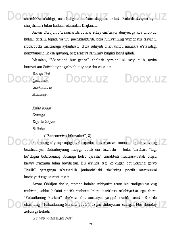 shirinlikka   o‘chligi,   ochofatligi   bilan   ham   diqqatni   tortadi.   Bolalik   dunyosi   ayni
shu jihatlari bilan kattalar olamidan farqlanadi.
Anvar Obidjon o‘z asarlarida bolalar ruhiy-ma’naviy dunyosiga xos biror-bir
kulgili  detalni  topadi  va uni poetiklashtirib, bola ruhiyatining yumoristik tasvirini
ifodalovchi   manzaraga   aylantiradi.   Bola   ruhiyati   bilan   ushbu   manzara   o‘rtasidagi
nomutanosiblik esa quvnoq, beg‘araz va samimiy kulgini hosil qiladi.
Masalan,   “Velosiped   buzilganda”   she’rida   yuz-qo‘lini   moy   qilib   gayka
burayotgan Sotimboyning ahvoli quyidagicha chiziladi.
Yuz-qo‘lini
Qilib moy,
Gayka burar
Sotimboy.
Kulib boqar
Sotimga
Tagi ko‘chgan
Botinka.
(“Bahromning hikoyalari”, 8).
Sotimning   o‘yinqaroqligi,   velosipedni   tindirmasdan   minishi   oqibatida   uning
buzilishi-yu,   Sotimboyning   moyga   botib   uni   tuzatishi   –   bular   barchasi   “tagi
ko‘chgan   botinkaning   Sotimga   kulib   qarashi”   xarakterli   manzara-detali   orqali
hajviy   mazmun   bilan   boyitilgan.   Bu   o‘rinda   tagi   ko‘chgan   botinkaning   go‘yo
“kulib”   qaraganga   o‘xshatilib   jonlantirilishi   she’rning   poetik   mazmunini
kuchaytirishga xizmat qiladi.
Anvar   Obidjon   sho‘x,   quvnoq   bolalar   ruhiyatini   teran   his   etadigan   va   eng
muhimi,   ushbu   holatni   poetik   mahorat   bilan   tasvirlash   salohiyatiga   ega   shoir.
“Fatxullaning   kurkasi”   she’rida   shu   xususiyat   yaqqol   sezilib   turadi.   She’rda
ukasining:  “Fatxullaning kurkasi  quvdi”, degan shikoyatini  eshitgan Nor shunday
xulosaga keladi:
G‘ijinib musht tugdi Nor:
71 