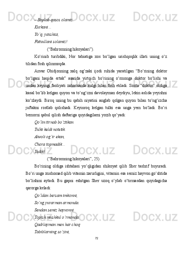 –  Boplab qasos olamiz.
Kurkani…
Yo‘q, yaxshisi,
Fatxullani solamiz!
(“Bahromning hikoyalari”).
Ko‘rinib   turibdiki,   Nor   tabiatiga   xos   bo‘lgan   urishqoqlik   illati   uning   o‘z
tilidan fosh qilinmoqda.
Anvar   Obidjonning   xalq   og‘zaki   ijodi   ruhida   yaratilgan   “Bo‘rining   doktor
bo‘lgani   haqida   ertak”   asarida   yirtqich   bo‘rining   o‘rmonga   doktor   bo‘lishi   va
undan keyingi faoliyati zaharxanda kulgi bilan fosh etiladi. Soxta “doktor” oldiga
kasal bo‘lib kelgan quyon va to‘ng‘izni davolayman deydiyu, lekin aslida yeyishni
ko‘zlaydi.   Biroq   uning   bu   qabi h   niyatini   anglab   qolgan   quyon   bilan   to‘ng‘izcha
juftakni   rostlab   qolishadi.   Keyinroq   kelgan   tulki   esa   unga   yem   bo‘ladi.   Bo‘ri
bemorni qabul qilish daftariga quyidagilarni yozib qo‘yadi:
Qo‘lin tirnab bo‘ztikan
Tulki keldi notetik.
Ahvoli og‘ir ekan,
Chora topmadik…
Yedik!
(“Bahromning hikoyalari”, 25).
Bo‘rining   oldiga   ishtahasi   yo‘qligidan   shikoyat   qilib   Sher   tashrif   buyuradi.
Bo‘ri unga xushomad qilib vitamin zarurligini, vitamin esa semiz hayvon go‘shtida
bo‘lishini   aytadi.   Bu   gapni   eshitgan   Sher   uzoq   o‘ylab   o‘tirmasdan   quyidagicha
qarorga keladi:
Qo‘ldan bersam imkon ni ,
So‘ng yurarman armonda.
Senda n  semiz hayvonni
Topish mushkul o‘rmonda.
Qadrlayman men har choq
Tabiblarning so‘zini,
72 