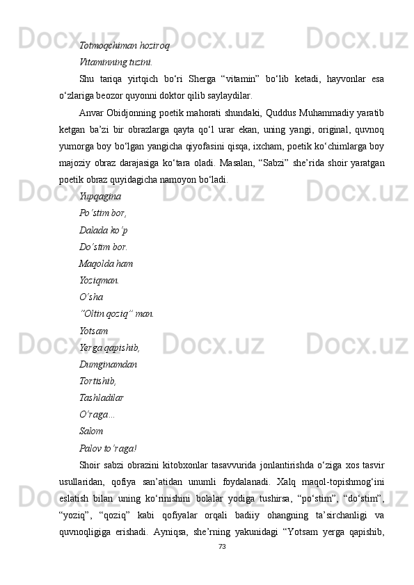 Totmoqchiman hoziroq
Vitaminning tuzini.
Shu   tariqa   yirtqich   bo‘ri   Sherga   “vitamin”   bo‘lib   ketadi,   hayvonlar   esa
o‘zlariga beozor quyonni doktor qilib saylaydilar.
Anvar Obidjonning poetik mahorati  shundaki, Quddus Muhammadiy yaratib
ketgan   ba’zi   bir   obrazlarga   qayta   qo‘l   urar   ekan,   uning   yangi,   original,   quvnoq
yumorga boy bo‘lgan yangicha qiyofasini qisqa, ixcham, poetik ko‘chimlarga boy
majoziy   obraz   darajasiga   ko‘tara   oladi.   Masalan,   “Sabzi”   she’rida   shoir   yaratgan
po e tik obraz quyidagicha namoyon bo‘ladi.
Yupqagina
Po‘stim bor,
Dalada ko‘p
Do‘stim bor.
Maqolda ham
Yoziqman.
O‘sha
“Oltin qoziq” man.
Yotsam
Yerga qapishib,
Dumginamdan
Tortishib,
Tashladilar
O‘raga…
Salom
Palov to‘raga!
Shoir   sabzi   obrazini   kitobxonlar   tasavvurida   jonlantirishda   o‘ziga   xos   tasvir
usullaridan,   qofiya   san’atidan   unumli   foydalanadi.   Xalq   maqol-topishmog‘ini
eslatish   bilan   uning   ko‘rinishini   bolalar   yodiga   tushirsa,   “po‘stim”,   “do‘stim”,
“yoziq”,   “qoziq”   kabi   qofiyalar   orqali   badiiy   ohangning   ta’sirchanligi   va
quvnoqligiga   erishadi.   Ayniqsa,   she’rning   yakunidagi   “Yotsam   yerga   qapishib,
73 