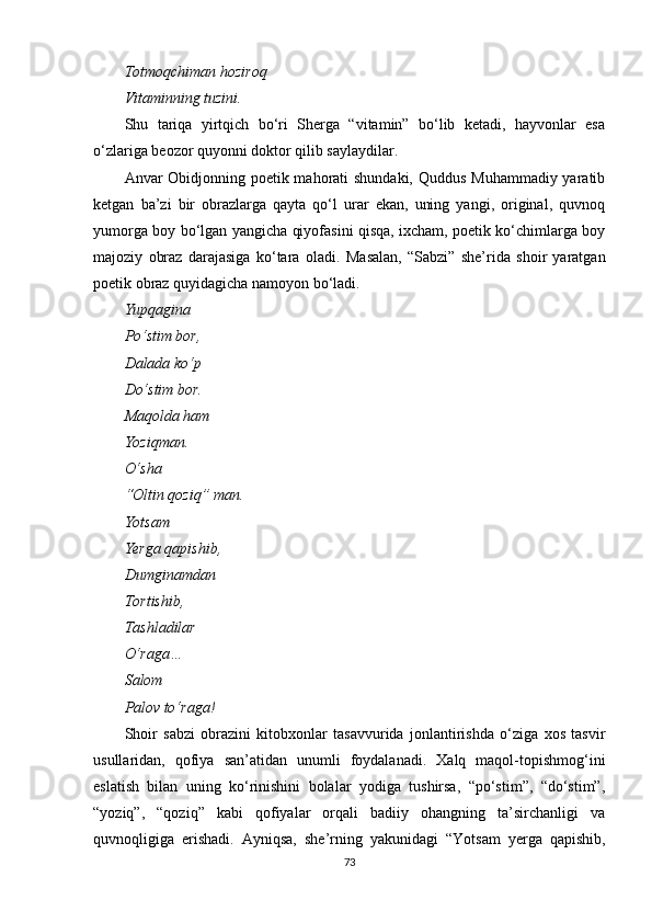Totmoqchiman hoziroq
Vitaminning tuzini.
Shu   tariqa   yirtqich   bo‘ri   Sherga   “vitamin”   bo‘lib   ketadi,   hayvonlar   esa
o‘zlariga beozor quyonni doktor qilib saylaydilar.
Anvar Obidjonning poetik mahorati  shundaki, Quddus Muhammadiy yaratib
ketgan   ba’zi   bir   obrazlarga   qayta   qo‘l   urar   ekan,   uning   yangi,   original,   quvnoq
yumorga boy bo‘lgan yangicha qiyofasini qisqa, ixcham, poetik ko‘chimlarga boy
majoziy   obraz   darajasiga   ko‘tara   oladi.   Masalan,   “Sabzi”   she’rida   shoir   yaratgan
po e tik obraz quyidagicha namoyon bo‘ladi.
Yupqagina
Po‘stim bor,
Dalada ko‘p
Do‘stim bor.
Maqolda ham
Yoziqman.
O‘sha
“Oltin qoziq” man.
Yotsam
Yerga qapishib,
Dumginamdan
Tortishib,
Tashladilar
O‘raga…
Salom
Palov to‘raga!
Shoir   sabzi   obrazini   kitobxonlar   tasavvurida   jonlantirishda   o‘ziga   xos   tasvir
usullaridan,   qofiya   san’atidan   unumli   foydalanadi.   Xalq   maqol-topishmog‘ini
eslatish   bilan   uning   ko‘rinishini   bolalar   yodiga   tushirsa,   “po‘stim”,   “do‘stim”,
“yoziq”,   “qoziq”   kabi   qofiyalar   orqali   badiiy   ohangning   ta’sirchanligi   va
quvnoqligiga   erishadi.   Ayniqsa,   she’rning   yakunidagi   “Yotsam   yerga   qapishib,
73