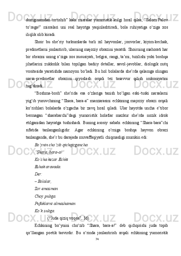 dumginamdan tortishib”  kabi  misralar  yumoristik kulgi  hosil  qilsa,  “Salom  Palov
to‘raga!”   misralari   uni   real   hayotga   yaqinlashtiradi,   bola   ruhiyatiga   o‘ziga   xos
iliqlik olib kiradi.
Shoir   bu   she’riy   turkumlarda   turli   xil   hayvonlar,   jonvorlar,   kiyim-kechak,
predmetlarni jonlantirib, ularning majoziy obrazini yaratdi. Shoirning mahorati har
bir obrazni uning o‘ziga xos xususiyati, belgisi, rangi, ta’mi, tuzilishi yoki boshqa
jihatlarini   zukkolik   bilan   topilgan   badiiy   detallar,   savol-javoblar,   diologik   nutq
vositasida yaratishda namoyon bo‘ladi. Bu hol bolalarda she’rda qalamga olingan
narsa-predmetlar   obrazini   qiyoslash   orqali   tez   tasavvur   qilish   imkoniyatini
tug‘diradi.
“Boshma-bosh”   she’rida   esa   o‘zlariga   tanish   bo‘lgan   eski-tuski   narsalarni
yig‘ib   yuruvchining   “Shara,   bara-a”   manzarasini   echkining   majoziy   obrazi   orqali
ko‘rishlari   bolalarda   o‘zgacha   bir   zavq   hosil   qiladi.   Ular   hayotda   uncha   e’tibor
bermagan   “sharabarchi”dagi   yumoristik   holatlar   mazkur   she’rda   nozik   idrok
etilganidan   hayratga   tushishadi.   Buning   asosiy   sababi   echkining   “Shara-bara”chi
sifatida   tanlanganligidir.   Agar   echkining   o‘rniga   boshqa   hayvon   obrazi
tanlanganda, she’r bu darajada muvaffaqiyatli chiqmasligi mumkin edi:
Bo‘ynin cho‘zib qichqirgancha
“Shara, bara-a!”
Ko‘cha kezar  E chki
E shak aravada.
Der:
– Bolalar,
Zor emasman
Choy   puliga.
Pufaklarni almashaman
Ko‘k suliga.
(“Juda qiziq voqea”, 36).
Echkining   bo‘ynini   cho‘zib   “Shara,   bara-a!”   deb   qichqirishi   juda   topib
qo‘llangan   poetik   tasvirdir.   Bu   o‘rinda   jonlantirish   orqali   echkining   yumoristik
74 