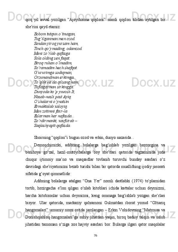 qirq   yil   avval   yozilgan   “Ajoyibxona   qoploni”   nomli   qoplon   tilidan   aytilgan   bir
she’rini qayd etamiz:
Bobom tutqun o‘tmagan,
Tug‘ilganman men ozod.
Sendan yiroq yursam ham,
Tinch qo‘ymading, odamzod.
Meni zo‘rlab qafasga
Sola olding sen faqat.
Biroq ruhan o‘lmadim,
So‘ramadim hech shafqat.
G‘ururimga sodiqman,
Orzumandman erkimga.
To‘qlik va’da qilsang ham,
Tuflagayman sirkingga.
Dunyoda ko‘p yuvosh It,
Nasab-nasli past Ayiq.
O‘shalarni o‘ynatsin
Ermaktalab xaloyiq.
Men zotimni faxr-la
Eslarman har nafasda...
Zo‘rdirmanki, xavfsirab – 
Saqlashyapti qafasda.
Shoirning “qoplon”i bugun ozod va erkin, dunyo nazarida...
Demoqchimizki,   adibning   bolalarga   bag‘ishlab   yozilgan   beozorgina   va
benihoya   go‘zal,   hazil-mutoyibalarga   boy   she’rlari   qatorida   tagzaminida   juda
chuqur   ijtimoiy   ma’no   va   maqsadlar   tovlanib   turuvchi   bunday   asarlari   o‘z
davridagi she’riyatimizni bezab turishi bilan bir qatorda muallifning ijodiy jasorati
sifatida g‘oyat qimmatlidir.
Adibning   bolalarga   atalgan   “Ona   Yer”   nomli   dastlabki   (1974)   to‘plamidan
tortib,   hozirgacha   e’lon   qilgan   o‘nlab   kitoblari   ichida   kattalar   uchun   deymizmi,
barcha   kitobxonlar   uchun   deymizmi,   keng   ommaga   bag‘ishlab   yozgan   she’rlari
bisyor.   Ular   qatorida,   markaziy   qahramoni   Gulmatdan   iborat   yoxud   “Oltiariq
hangomalari” umumiy nomi ostida jamlangan – Erkin Vohidovning “Matmusa va
Donishqishloq   hangomalari”ga   ruhiy   jihatdan   yaqin,   biroq   badiiy   talqin   va   uslub
jihatidan   tamoman   o‘ziga   xos   hajviy   asarlari   bor.   Bularga   ilgari   qator   maqolalar
76 