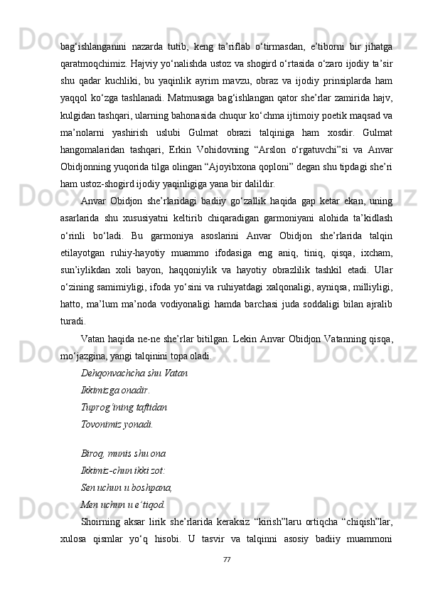 bag‘ishlanganini   nazarda   tutib,   keng   ta’riflab   o‘tirmasdan,   e’tiborni   bir   jihatga
qaratmoqchimiz. Hajviy yo‘nalishda ustoz va shogird o‘rtasida o‘zaro ijodiy ta’sir
shu   qadar   kuchliki,   bu   yaqinlik   ayrim   mavzu,   obraz   va   ijodiy   prinsiplarda   ham
yaqqol  ko‘zga  tashlanadi.  Matmusaga  bag‘ishlangan qator  she’rlar  zamirida hajv,
kulgidan tashqari, ularning bahonasida chuqur ko‘chma ijtimoiy poetik maqsad va
ma’nolarni   yashirish   uslubi   Gulmat   obrazi   talqiniga   ham   xosdir.   Gulmat
hangomalaridan   tashqari,   Erkin   Vohidovning   “Arslon   o‘rgatuvchi”si   va   Anvar
Obidjonning yuqorida tilga olingan “Ajoyibxona qoploni” degan shu tipdagi she’ri
ham ustoz-shogird ijodiy yaqinligiga yana bir dalildir.
Anvar   Obidjon   she’rlaridagi   badiiy   go‘zallik   haqida   gap   ketar   ekan,   uning
asarlarida   shu   xususiyatni   keltirib   chiqaradigan   garmoniyani   alohida   ta’kidlash
o‘rinli   bo‘ladi.   Bu   garmoniya   asoslarini   Anvar   Obidjon   she’rlarida   talqin
etilayotgan   ruhiy-hayotiy   muammo   ifodasiga   eng   aniq,   tiniq,   qisqa,   ixcham,
sun’iylikdan   xoli   bayon,   haqqoniylik   va   hayotiy   obrazlilik   tashkil   etadi.   Ular
o‘zining samimiyligi, ifoda yo‘sini va ruhiyatdagi xalqonaligi, ayniqsa, milliyligi,
hatto,   ma’lum   ma’noda   vodiyonaligi   hamda   barchasi   juda   soddaligi   bilan   ajralib
turadi.
Vatan haqida ne-ne she’rlar  bitilgan. Lekin Anvar  Obidjon Vatanning qisqa ,
mo‘jazgina, yangi talqinini topa oladi.
Dehqonvachcha shu Vatan
Ikkimizga onadir.
Tuprog‘ining taftidan
Tovonimiz yonadi.
Biroq, munis shu ona
Ikkimiz-chun ikki zot:
Sen uchun u boshpana ,
Men uchun u e’tiqod.
Shoirning   aksar   lirik   she’rlarida   keraksiz   “kirish”laru   ortiqcha   “chiqish”lar,
xulosa   qismlar   yo‘q   hisobi.   U   tasvir   va   talqinni   asosiy   badiiy   muammoni
77 