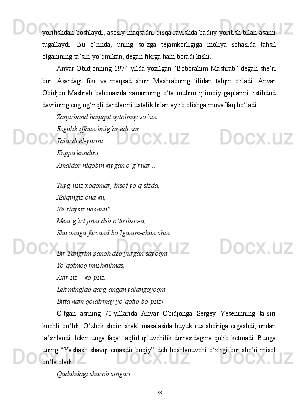 yoritishdan boshlaydi, asosiy maqsadni qisqa ravishda badiiy yoritish bilan asarni
tugallaydi.   Bu   o‘rinda,   uning   so‘zga   tejamkorligiga   moliya   sohasida   tahsil
olganining ta’siri yo‘qmikan, degan fikrga ham boradi kishi.
Anvar   Obidjonning  1974-yilda  yozilgan  “Boborahim  Mashrab”  degan   she’ri
bor.   Asardagi   fikr   va   maqsad   shoir   Mashrabning   tilidan   talqin   etiladi.   Anvar
Obidjon   Mashrab   bahonasida   zamonning   o‘ta   muhim   ijtimoiy   gaplarini,   istibdod
davrining eng og‘riqli dardlarini ustalik bilan aytib olishga muvaffaq bo‘ladi:
Zanjirband haqiqat aytolmay so‘zin,
Ezgulik iffatin bulg‘ar edi zar.
T a lardi el-yurt ni
Ku p pa   kunduzi
Amaldor niqobin kiygan o‘g‘rilar...
Tuyg‘usiz xoqonlar, insof yo‘q sizda,
Xalqingiz ona-ku,
Xo‘rlaysiz nechun?
Meni g‘irt jinni deb o‘tiribsiz-a,
Shu onaga farzand bo‘lganim-chun chin.
Bir Tangrim panoh deb yurgan sayoqni
Yo‘qotmoq mushkulmas,
Axir siz – ko‘psiz.
Lek minglab qarg‘angan yalangoyoqni
Bitta ham qoldirmay yo‘qotib bo‘psiz!
O‘tgan   asrning   70-yillarida   Anvar   Obidjonga   Sergey   Yeseninning   ta’siri
kuchli  bo‘ldi. O‘zbek shoiri  shakl  masalasida  buyuk rus shoiriga ergashdi,  undan
ta’sirlandi, lekin unga faqat taqlid qiluvchilik doirasidagina qolib ketmadi. Bunga
uning  “Yashash  shavqi   emasdir  boqiy”  deb  boshlanuvchi  o‘zligi   bor  she’ri   misol
bo‘la oladi:
Qadahdagi sharob singari
78 