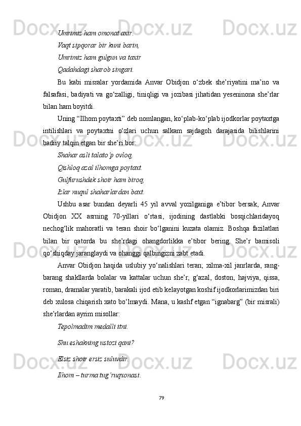 Umrimiz ham omonat axir.
Vaqt sipqorar bir kuni barin,
Umrimiz ham gulgun va taxir
Qadahdagi sharob singari.
Bu   kabi   misralar   yordamida   Anvar   Obidjon   o‘zbek   she’riyatini   ma’no   va
falsafasi,   badiyati   va   go‘zalligi,   tiniqligi   va   jozibasi   jihatidan   yeseninona   she’rlar
bilan ham boyitdi.
Uning “Ilhom poytaxti” deb nomlangan, ko‘plab-ko‘plab ijodkorlar poytaxtga
intilishlari   va   poytaxtni   o‘zlari   uchun   salkam   sajdagoh   darajasida   bilishlarini
badiiy talqin etgan bir she’ri bor:
Shahar asli talato‘p ovloq,
Qishloq azal ilhomga poytaxt.
Gulfurushdek shoir ham biroq,
Izlar nuqul shaharlardan baxt.
Ushbu   asar   bundan   deyarli   45   yil   avval   yozilganiga   e’tibor   bersak,   Anvar
Obidjon   XX   asrning   70-yillari   o‘rtasi,   ijodining   dastlabki   bosqichlaridayoq
nechog‘lik   mahoratli   va   teran   shoir   bo‘lganini   kuzata   olamiz.   Boshqa   fazilatlari
bilan   bir   qatorda   bu   she’rdagi   ohangdorlikka   e’tibor   bering.   She’r   bamisoli
qo‘shiqday jaranglaydi va ohanggi qalbingizni zabt etadi.
Anvar   Obidjon   haqida   uslubiy   yo‘nalishlari   teran;   xilma-xil   janrlarda,   rang-
barang   shakllarda   bolalar   va   kattalar   uchun   she’r,   g‘azal,   doston,   hajviya,   qissa,
roman, dramalar yaratib, barakali ijod etib kelayotgan koshif ijodkorlarimizdan biri
deb xulosa chiqarish xato bo‘lmaydi. Mana, u kashf etgan “ignabarg” (bir misrali)
she’rlardan ayrim misollar:
Tepolmadim medalli itni.
Shu eshakning ustozi qani ?
Elsiz shoir ersiz suluv dir .
Ilhom  – t u r ma tug‘ruqxonasi .
79 