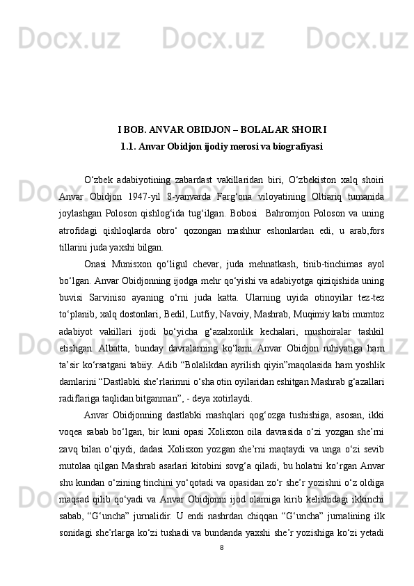 I BOB. ANVAR OBIDJON – BOLALAR SHOIRI
1.1. Anvar Obidjon ijodiy merosi va biografiyasi
O‘zbek   adabiyotining   zabardast   vakillaridan   biri,   O‘zbekiston   xalq   shoiri
Anvar   Obidjon   1947-yil   8-yanvarda   Farg‘ona   viloyatining   Oltiariq   tumanida
joylashgan   Poloson   qishlog‘ida   tug‘ilgan.   Bobosi     Bahromjon   Poloson   va   uning
atrofidagi   qishloqlarda   obro‘   qozongan   mashhur   eshonlardan   edi,   u   arab,fors
tillarini juda yaxshi bilgan.
Onasi   Munisxon   qo‘ligul   chevar,   juda   mehnatkash,   tinib-tinchimas   ayol
bo‘lgan .   Anvar Obidjonning ijodga mehr qo‘yishi va adabiyotga qiziqishida uning
buvisi   Sarviniso   ayaning   o‘rni   juda   katta.   Ularning   uyida   otinoyilar   tez-tez
to‘planib,   xalq dostonlari,   Bedil,   Lutfiy,   Navoiy,   Mashrab,   Muqimiy kabi mumtoz
adabiyot   vakillari   ijodi   bo‘yicha   g‘azalxonlik   kechalari,   mushoiralar   tashkil
etishgan.   Albatta,   bunday   davralarning   ko‘lami   Anvar   Obidjon   ruhiyatiga   ham
ta’sir  ko‘rsatgani  tabiiy.   Adib “Bolalikdan ayrilish qiyin”maqolasida ham  yoshlik
damlarini “Dastlabki she’rlarimni o‘sha otin oyilaridan eshitgan Mashrab g‘azallari
radiflariga taqlidan bitganman”,  -  deya xotirlaydi.
Anvar   Obidjonning   dastlabki   mashqlari   qog‘ozga   tushishiga,   asosan,   ikki
voqea   sabab   bo‘lgan,   bir   kuni   opasi   Xolisxon   oila   davrasida   o‘zi   yozgan   she’rni
zavq   bilan   o‘qiydi,   dadasi   Xolisxon   yozgan   she’rni   maqtaydi   va   unga   o‘zi   sevib
mutolaa qilgan  Mashrab  asarlari   kitobini   sovg‘a  qiladi,   bu holatni   ko‘rgan  Anvar
shu kundan o‘zining tinchini yo‘qotadi va opasidan zo‘r she’r yozishni o‘z oldiga
maqsad   qilib  qo‘yadi   va   Anvar   Obidjonni   ijod  olamiga   kirib   kelishidagi   ikkinchi
sabab,   “G‘uncha”   jurnalidir.   U   endi   nashrdan   chiqqan   “G‘uncha”   jurnalining   ilk
sonidagi she’rlarga ko‘zi tushadi va bundanda yaxshi she’r yozishiga ko‘zi yetadi
8 