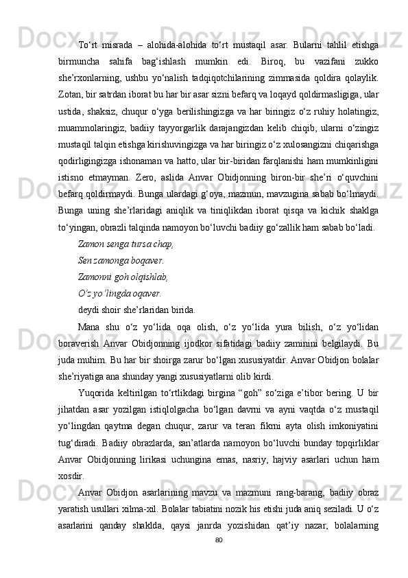 To‘rt   misrada   –   alohida-alohida   to‘rt   mustaqil   asar.   Bularni   tahlil   etishga
birmuncha   sahifa   bag‘ishlash   mumkin   edi.   Biroq,   bu   vazifani   zukko
she’rxonlarning,   ushbu   yo‘nalish   tadqiqotchilarining   zimmasida   qoldira   qolaylik.
Zotan, bir satrdan iborat bu har bir asar sizni befarq va loqayd qoldirmasligiga, ular
ustida,   shaksiz,   chuqur   o‘yga   berilishingizga   va  har   biringiz   o‘z   ruhiy   holatingiz,
muammolaringiz,   badiiy   tayyorgarlik   darajangizdan   kelib   chiqib,   ularni   o‘zingiz
mustaqil talqin etishga kirishuvingizga va har biringiz o‘z xulosangizni chiqarishga
qodirligingizga ishonaman va hatto, ular bir-biridan farqlanishi ham mumkinligini
istisno   etmayman.   Zero,   aslida   Anvar   Obidjonning   biron-bir   she’ri   o‘quvchini
befarq qoldirmaydi. Bunga ulardagi g‘oya, mazmun, mavzugina sabab bo‘lmaydi.
Bunga   uning   she’rlaridagi   aniqlik   va   tiniqlikdan   iborat   qisqa   va   kichik   shaklga
to‘yingan, obrazli talqinda namoyon bo‘luvchi badiiy go‘zallik ham sabab bo‘ladi.
Zamon senga tursa chap,
Sen zamonga boqaver.
Zamonni goh olqishlab,
O‘z yo‘lingda oqaver .
deydi shoir she’rlaridan birida.
Mana   shu   o‘z   yo‘lida   oqa   olish,   o‘z   yo‘lida   yura   bilish,   o‘z   yo‘lidan
boraverish   Anvar   Obidjonning   ijodkor   sifatidagi   badiiy   zaminini   belgilaydi.   Bu
juda muhim. Bu har bir shoirga zarur bo‘lgan xususiyatdir. Anvar Obidjon bolalar
she’riyatiga ana shunday yangi xususiyatlarni olib kirdi.
Yuqorida   keltirilgan   to‘rtlikdagi   birgina   “goh”   so‘ziga   e’tibor   bering.   U   bir
jihatdan   asar   yozilgan   istiqlolgacha   bo‘lgan   davrni   va   ayni   vaqtda   o‘z   mustaqil
yo‘lingdan   qaytma   degan   chuqur,   zarur   va   teran   fikrni   ayta   olish   imkoniyatini
tug‘diradi.   Badiiy   obrazlarda,   san’atlarda   namoyon   bo‘luvchi   bunday   topqirliklar
Anvar   Obidjonning   lirikasi   uchungina   emas,   nasriy,   hajviy   asarlari   uchun   ham
xosdir. 
Anvar   Obidjon   asarlarining   mavzu   va   mazmuni   rang-barang,   badiiy   obraz
yaratish usullari xilma-xil. Bolalar tabiatini no zik his etishi juda aniq seziladi. U o‘z
asarlarini   qanday   shak lda,   qaysi   janrda   yozishidan   q at ’ i y   nazar,   bolalarning
80 