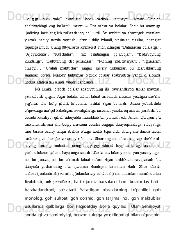 “ kulgiga   o‘ch   xalq ”   ekanligini   hech   qachon   unutmaydi.   Anvar   Obidjon
she’riyatidagi   eng   ko‘lamli   mavzu   –   Ona   ta biat   va   bolalar.   Shoir   bu   mavzuga
ijodining   boshlang‘ich   pallasidanoq   qo‘l   urdi.   Bu   muhim   va   ahamiyatli   masalani
yuksak   badi iy   tarzda   yoritish   uchun   jiddiy   izlandi,   vositalar,   usullar,   o h an glar
topishga intildi. Uning 80-yillarda ketma-ket e’lon kilin gan   “ Dalalardan bolalarga ” ,
“ Ajoyibxona ” ,   “ Kulchalar ” ,   “ Siz   eshitmagan   qo‘shiqlar ” ,   “ Botirvoyning
kundaligi ” ,   “ Bulbulning   ch o‘ pchaklari ” ,   “ Mening   kollektsiyam ” ,   “ Ignalarim
chiroyli ” ,   “ G‘ alati   maktublar ”   singari   she’riy   turkumlari   bu   izlanishlar ning
samarasi   bo‘ldi.   Mazkur   turkumlar   o‘zbek   bolalar   adabiyotida   yangilik,   alohida
hodisa sifatida tan olindi, yuqori baholandi. 
Ma’lumki,   o‘zbek   bolalar   adabiyotining   ilk   davrlaridayoq   tabiat   mavzusi
yetakchilik  qilgan.   Agar   bolalar   uchun   tabiat   mavzuida   maxsus  yozilgan  she’rlar
yig‘ilsa,   ular   ko‘p   jildlik   kitoblarni   tashkil   etgan   bo‘lardi.   Ushbu   yo‘nalishda
o‘quvchi g a ma’qul keladi gan, avvalgilariga nisbatan yaxshiroq asarlar yaratish, bu
borada   kashfiyot   qilish   nihoyatda   murakkab   bir   yumush   edi.   Anvar   Obid jon   o‘z
turkumlarida   ana   shu   boqiy   mavzuni   bolalar   ongiga,   dunyoqarashiga,   ruhiyatiga
mos   tarzda   badiiy   talqin   etishda   o‘ziga   xoslik   topa   o l di.   Uning   she’rlarida   tabiat
turfa rang va o h anglarda namoyon bo‘ladi. Shoirning ona tabiat  h aqidagi she’rlarida
h ayotga,   insonga   muhabbat,   uning   boqiyligiga   ishonch   tuyg‘usi   ko‘zga   tashlanadi,
yosh kitobxon qalbini   h ayajonga soladi. Ularda biz bilan yonma-yon yashayotgan
har   bir   jonzot,   har   bir   o‘simlik   tabiat   in’om   etgan   tiriklikdan   zavqdanadi,   bu
dunyoda   yashashning   o‘zi   q uvonch   ekanligini   tarannum   etadi.   Shoir   ularda
tashxis (jon lantirish) va intoq (odamlarday so‘zlatish) san’atlaridan moh irlik bilan
foydalanib,   turli   jonzotlarni,   hatto   jonsiz   nar salarni   ham   bolalarday   hatti-
harakatlantiradi,   so‘zlatadi.   Yara tilgan   obrazlarning   ko‘pchiligi   goh
monolog,   goh   suhbat,   goh   qo‘shiq,   goh   tarjimai   hol,   goh   maktublar
usullarida   qalblarga   bor   h aqiqatday   bo‘lib   quyiladi.   Ular   benihoyat
soddaligi   va   samimiyligi,   beozor   kulgiga   yo‘g‘rilganligi   bilan   o‘quvchini
81