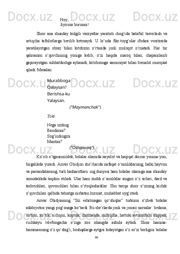 Hoy,
  Jiyirma burunni!
                    
Shoir   ana   shunday   kulgili   vaziyatlar   yaratish   chog‘ida   batafsil   tasvirlash   va
ortiqcha   tafsilotlarga   berilib   ketmaydi.   U   lo‘nda   fikr-tuyg‘ular   ifodasi   vositasida
yaratilayotgan   obraz   bilan   ki tobxon   o‘rtasida   jonli   muloqot   o‘rnatadi.   Har   bir
qahramon   o‘quv chining   yoniga   kelib,   o‘zi   haqida   maroq   bilan,   chapanilanib
gapirayotgan suhbatdoshga aylanadi, kitobxonga samimiyat bilan bema lol murojaat
qiladi.  Masalan:
Murabboga  
Qalaysan ?                  
Berishsa-ku                  
Yalaysan.  
("Maymanchak")
Yoki:
Nega uzding
Bandimni?
Sog‘indingmi
Mantini?
("Oshqovoq")
Ko‘rib o‘tganimizdek, bolalar olamida xayolot va haqiqat doi mo yonma-yon,
birgalikda yuradi. Anvar Obidjon she’rlarida na faqat o‘simliklarning, balki hayvon
va parrandalarning, turli hasharotlarn  ing dunyosi ham bolalar olamiga ana shunday
omuxtalikda taq dim etiladi.  Ular ham xuddi o‘simliklar singari o‘z sirlari,  dard va
tashvishlari,   quvonchlari   bilan   o‘rtoqlashadilar.   Shu   tariqa   shoir   o‘zining   kichik
o‘quvchilari qalbida tabiatga nisbatan h urmat, muhabbat uyg‘otadi.
Anvar   Obidjonning   “ Siz   eshitmagan   qo‘shi ql ar ”   turkumi   o‘zbek   bolalar
adabiyotini yangi pog‘onaga ko‘tardi. Bu she’rlarda jonli  va jonsiz narsalar: bedana,
sirtlon, xo‘tik, sichqon, koptok,  chirmanda, miltiqcha, hattoki avtomobilu shippak,
ruchkayu   telefongacha   o‘ziga   xos   ohangda   ashula   aytadi.   Shoir   hamma-
hammasi ning o‘z qo‘shig‘i, boshqalarga aytgisi kelayotgan o‘z so‘zi borligi ni bolalar
86