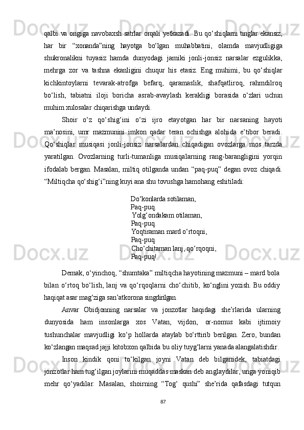 qalbi va ongiga navobaxsh satrlar orqali yetkazadi. Bu qo‘ shiqlarni tinglar ekansiz,
har   bir   “ xonanda ” ning   hayotga   bo‘lgan   muhabbatini,   olamda   mavjudligiga
shukronalikni   tuyasiz   hamda   dunyodagi   jamiki   jonli-jonsiz   narsalar   ezgulikka,
mehrga   zor   va   tashna   ekanligini   chuqur   his   etasiz.   Eng   muhimi ,   bu   qo‘shi q lar
kichkintoylarni   tevarak-atrofga   befarq,   qaramaslik,   shafqatliroq,   rahmdilroq
bo‘lish,   tabiatni   iloji   boricha   asrab-avay lash   kerakligi   borasida   o‘zlari   uchun
muhim xulosalar chiqarishga  undaydi.
Shoir   o‘z   qo‘shig‘ini   o‘zi   ijro   etayotgan   har   bir   narsaning   h ayoti
ma’nosini,   umr   mazmunini   imkon   qadar   teran   ochishga   alohi da   e’tibor   beradi.
Qo‘shiqlar   musiqasi   jonli-jonsiz   narsa lardan   chi q adigan   ovozlarga   mos   tarzda
yaratilgan.   Ovozlarning   turli-tumanliga   musiqalarning   rang-barangligini   yorqin
ifo dalab   bergan.   Masalan,   miltiq   otilganda   undan   “ paq-puq ”   degan   ovoz   chiqadi.
“ Miltiqcha qo‘shig‘i ” ning kuyi ana shu tovushga hamohang eshitiladi:
Do‘konlarda sotilaman,    
Paq-puq.   
Yolg‘ondakam otilaman,    
Paq-puq.
Yoqtiraman mard o‘rtoqni,
Paq-puq.
Cho‘chitaman lanj, qo‘rqoqni,
Paq-puq!
Demak, o‘yinchoq, “shumtaka” miltiqcha hayotining mazmuni –  mard bola
bilan   o‘rtoq   bo‘lish,   lanj   va   qo‘rqoqlarni   cho‘chitib,   ko‘nglini yozish. Bu oddiy
haqiqat asar mag‘ziga san’atkorona sin gdirilgan.
Anvar   Obidjonning   narsalar   va   jonzotlar   haqidagi   she’rla rida   ularning
dunyosida   ham   insonlarga   xos   Vatan,   vijdon,   or-nomus   kabi   ijtimoiy
tushunchalar   mavjudligi   ko‘p   hollarda   ataylab   bo‘rttirib   berilgan.   Zero,   bundan
ko‘zlangan maqsad jaj ji kitobxon qalbida bu oliy tuyg‘larni yanada alangalatishdir.
Inson   kindik   qoni   to‘kilgan   joyni   Vatan   deb   bilganidek,   tabiatdagi
jonzotlar ham tug‘ilgan joylarini muqaddas maskan  deb anglaydilar, unga yoniqib
mehr   qo‘yadilar.   Masalan,   shoir ning   “Tog‘   qushi”   she’rida   qafasdagi   tutqun
87