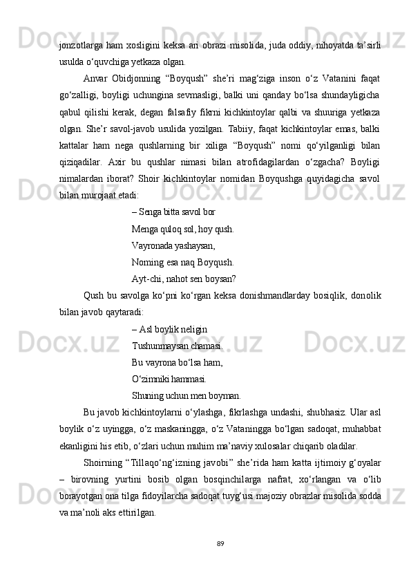 jonzotlarga ham xosligini keksa ari  obrazi  misoli da, juda oddiy, nihoyatda ta’sirli
usulda o‘quvchiga yetkaza olgan.  
Anvar   Obidjonning   “ Boyqush ”   she’ri   mag‘ziga   inson   o‘z   Vata nini   faqat
go‘zalligi,   boyligi   uchungina   sevmasligi,   balki   uni   qanday   bo‘lsa   shundayligicha
qabul   qilishi   kerak,   degan   falsa fiy   fikrni   kichkintoylar   qalbi   va   shuuriga   yetkaza
olgan. She’r   savol-javob usulida yozilgan. Tabiiy, faqat kichkintoylar emas, balki
kattalar   ham   nega   qushlarning   bir   xiliga   “ Boyqush ”   nomi   qo‘ yilganligi   bilan
qiziqadilar.   Axir   bu   qushlar   nimasi   bilan   atrofidagilardan   o‘zgacha?   Boyligi
nimalardan   iborat?   Shoir   kichkintoylar   nomidan   Boyqushga   quyidagicha   savol
bilan mu roj a at etadi:
– Senga bitta savol bor
Menga quloq sol, hoy qush .
Vayronada yashaysan,
Noming esa naq Boyqush.
Ayt-chi, nahot sen boysan?
Qush   bu   savolga   ko‘pni   ko‘rgan   keksa   donishmandlarday   bosiq lik,   donolik
bilan javob qaytaradi:
– Asl  boylik neligin
Tushunmaysan chamasi .
Bu vayrona bo‘lsa ham,
O‘zimniki hammasi.
Shuning uchun men boyman.
Bu javob kichkintoylarni o‘ylashga, fikrlashga undashi, shu bhasiz. Ular asl
boylik o‘z uyingga, o‘z maskaningga, o‘z Vata ningga bo‘lgan sadoqat, muhabbat
ekanligini his   etib, o‘zlari  uchun muhim ma’naviy xulosalar chiqarib oladilar.
Shoirning   “ Tillaqo‘ng‘izning javobi ”   she’rida ham   katta   ijtimoiy g‘oyalar
–   birovning   yurtini   bosib   olgan   bosqinchil arga   nafrat,   xo‘rlangan   va   o‘lib
borayotgan ona tilga fidoyilar cha sadoqat tuyg‘usi majoziy obrazlar misolida sodda
va ma’noli  aks ettirilgan.  
89
