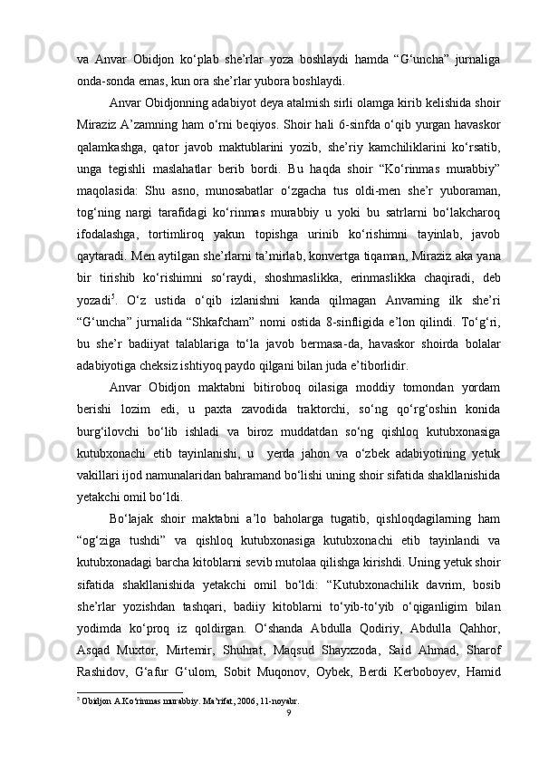 va   Anvar   Obidjon   ko‘plab   she’rlar   yoza   boshlaydi   hamda   “G‘uncha”   jurnaliga
onda-sonda emas, kun ora she’rlar yubora boshlaydi. 
Anvar Obidjonning adabiyot deya atalmish sirli olamga kirib kelishida shoir
Miraziz A’zamning ham o‘rni beqiyos.   Shoir hali 6-sinfda o‘qib yurgan havaskor
qalamkashga,   qator   javob   maktublarini   yozib,   she’riy   kamchiliklarini   ko‘rsatib,
unga   tegishli   maslahatlar   berib   bordi.   Bu   haqda   shoir   “Ko‘rinmas   murabbiy”
maqolasida:   Shu   asno,   munosabatlar   o‘zgacha   tus   oldi-men   she’r   yuboraman,
tog‘ning   nargi   tarafidagi   ko‘rinmas   murabbiy   u   yoki   bu   satrlarni   bo‘lakcharoq
ifodalashga,   tortimliroq   yakun   topishga   urinib   ko‘rishimni   tayinlab,   javob
qaytaradi.   Men aytilgan she’rlarni ta’mirlab, konvertga tiqaman,   Miraziz aka yana
bir   tirishib   ko‘rishimni   so‘raydi,   shoshmaslikka,   erinmaslikka   chaqiradi,   deb
yozadi 5
.   O‘z   ustida   o‘qib   izlanishni   kanda   qilmagan   Anvarning   ilk   she’ri
“G‘uncha”   jurnalida   “Shkafcham”   nomi   ostida   8-sinfligida   e’lon   qilindi.   To‘g‘ri,
bu   she’r   badiiyat   talablariga   to‘la   javob   bermasa - da,   havaskor   shoirda   bolalar
adabiyotiga cheksiz ishtiyoq paydo qilgani bilan juda e’tiborlidir.
Anvar   Obidjon   maktabni   bitiroboq   oilasiga   moddiy   tomondan   yordam
berishi   lozim   edi,   u   paxta   zavodida   traktorchi,   so‘ng   qo‘rg‘oshin   konida
burg‘ilovchi   bo‘lib   ishladi   va   biroz   muddatdan   so‘ng   qishloq   kutubxonasiga
kutubxonachi   etib   tayinlanishi,   u     yerda   jahon   va   o‘zbek   adabiyotining   yetuk
vakillari ijod namunalaridan bahramand bo‘lishi uning shoir sifatida shakllanishida
yetakchi omil bo‘ldi.
Bo‘lajak   shoir   maktabni   a’lo   baholarga   tugatib,   qishloqdagilarning   ham
“og‘ziga   tushdi”   va   qishloq   kutubxonasiga   kutubxonachi   etib   tayinlandi   va
kutubxonadagi barcha kitoblarni sevib mutolaa qilishga kirishdi. Uning yetuk shoir
sifatida   shakllanishida   yetakchi   omil   bo‘ldi:   “ Kutubxonachilik   davrim,   bosib
she’rlar   yozishdan   tashqari,   badiiy   kitoblarni   to‘yib-to‘yib   o‘qiganligim   bilan
yodimda   ko‘proq   iz   qoldirgan.   O‘shanda   Abdulla   Qodiriy,   Abdulla   Qahhor,
Asqad   Muxtor,   Mirtemir,   Shuhrat,   Maqsud   Shayxzoda,   Said   Ahmad,   Sharof
Rashidov,   G‘afur   G‘ulom,   Sobit   Muqonov,   Oybek,   Berdi   Kerboboyev,   Hamid
5
  Obidjon  A .Ko ‘ rinmas murabbiy.   Ma’rifat,   2006,   11-noyabr.
9 