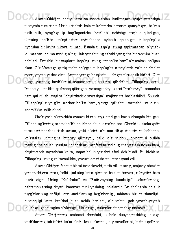 Anvar   Obidjon   oddiy   narsa   va   voqealardan   kutilmagan   syu jet   yaratishga
nihoyatda  usta  shoir.  Ushbu  she’rda  bolalar   ko‘pincha   beparvo   qaraydigan,   ba’zan
tutib   olib,   oyog‘iga   ip   bog‘laganicha   “ vizillab ”   uchishga   majbur   qiladigan,
ularning   qo‘lida   ko‘ngi lochar   uyinchoqda   aylanib   qoladigan   tillaqo‘ng‘iz
hyotidan  bir  lavha   hikoya   qilinadi.  Bunda  tillaqo‘g‘izning  gapirmasdan,  o‘ ynab-
kulmasdan, doimo tund g‘o‘ng‘illab yurishining sababi yangicha bir yechim bilan
ochiladi. Emishki, bir vaqtlar tillaqo‘ng‘ izning  “ tor bo‘lsa ham ”  o‘z makoni bo‘lgan
ekan.   O‘z   Vataniga   qattiq   mehr   qo‘ygan   tillaqo‘ng‘iz   u   paytlarda   zo‘r   qo‘shiqlar
aytar, yayrab  yashar ekan. Ammo yurtiga bosqinchi –  chigirtkalar bosib kiribdi.  Ular
o‘zga   yurtning   boyliklarini   ayamasdan   talon-toroj   qili shibdi.   Tillaqo‘ng‘izlarni
“ moddiy ”  tarafdan qashshoq qilishga ni yetmaganday, ularni   “ ma’naviy ”   tomondan
ham qul qilish istagida   “ chigirtkadek sayrashga ”   majbur eta boshlashibdi. Shunda
Tillaqo‘ng‘iz   yolg‘iz,   nochor   bo‘lsa   ham,   yovga   egilishni   istamabdi   va   o‘zini
soqovlikka solib olibdi. 
She’r yosh o‘quvchida ayanch his sini uyg‘otadigan hazin ohangda bitilgan.
Tillaqo‘ng‘izning soq ov bo‘lib qolishida chuqur ma’no bor. Chunki u kimlargadir
ni malarnidir   isbot   etish   uchun,   yoki   o‘zini,   o‘z   ona   tiliga   cheksiz   muhabbatini
ko‘rsatish   uchungina   bunday   qilmaydi,   balki   o‘z   vijdoni,   or-nomusi   oldida
tozaligicha qolish, yurtiga, jondosh lari manfaatiga sodiqligicha yashash uchun ham,
chigirtkadek   sayrash dan   ko‘ra,   soqov   bo‘lib   yurishni   afzal   deb   biladi.   Bu   kichkina
Til laqo‘ng‘izning zo‘ravonlikka, yovuzlikka nisbatan katta isyoni edi. 
Anvar Obidjon faqat tabiatni tasvirlovchi, turfa xil, ram ziy, majoziy obrazlar
yaratuvchigina   emas,   balki   ijodining   katta   q ismida   bolalar   dunyosi,   ruhiyatini   ham
tasvir   etgan.   Uning   “Kul chalar”   va   “Botirvoyning   kundaligi”   turkumlaridagi
qahramon larning   deyarli   hammasi   turli   yoshdagi   bolalardir.   Bu   she’rlarda   bolalik
tuyg‘ularining   sofligi,   orzu-umidlarning   beg‘uborligi,   tabiatan   bir   oz   shumligi,
quvnoqligi   katta   iste’dod   bilan   ochib   beriladi,   o‘quvchini   goh   yayrab-yayrab
kulishga, goh jimgina o‘ylashga, fikrlashga, xulosalar chiqarishga undaydi.
Anvar   Obidjonning   mahorati   shundaki,   u   bola   dunyoqarashidagi   o‘ziga
xosliklarning tub-tubini  ko‘ra oladi. Ichki ola mini,   o‘y-xayollarini,   kichik   qalbida
90