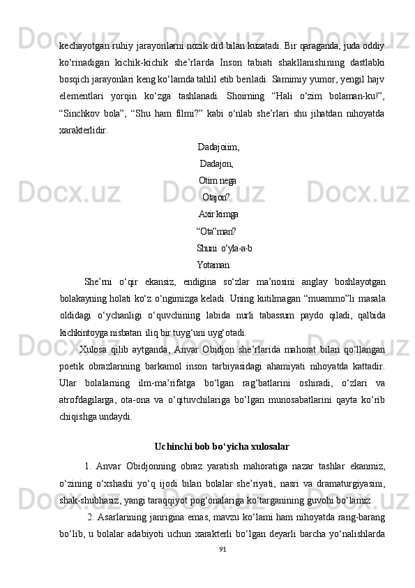 kechayotgan ruhiy jarayon larni nozik did bilan kuzatadi. Bir qaraganda, juda oddiy
ko‘ri nadigan   kichik-kichik   she’rlarda   Inson   tabiati   shakllanishi ning   dastlabki
bosqich jarayonlari keng ko‘lamda tahlil etib be riladi. Samimiy yumor, yengil hajv
elementlari   yorqin   ko‘zga   tashlanadi.   Shoirning   “Hali   o‘zim   bolaman-ku!”,
“Sinchkov   bola”,   “ Shu   ham   filmi?”   kabi   o‘nlab   she’rlari   shu   jihatdan   nihoyatda
xarakterlidir.
Dadajoiim,  
Dadajon,
Otim nega
                                                     Otajon?
        Axir kimga
       “Ota”man?
       Shuni  o‘yla-a-b
       Yotaman.
She’rni   o‘qir   ekansiz,   endigina   so‘zlar   ma’nosini   anglay   bosh layotgan
bolakayning holati ko‘z o‘ngimizga keladi. Uning kutilma gan   “ muammo ” li   masala
oldidagi   o‘ychanligi   o‘quvchining   labida   nurli   tabassum   paydo   qiladi,   qalbida
kichkintoyga nisbatan  iliq  bir tuyg‘uni uyg‘otadi.
Xulosa   qilib   aytganda,   Anvar   Obidjon   she’rlarida   mahorat   bilan   qo‘llangan
poetik   obrazlarining   barkamol   inson   tarbiyasidagi   ahamiyati   nihoyatda   kattadir.
Ular   bolalarning   ilm-ma’rifatga   bo‘lgan   rag‘batlarini   oshiradi,   o‘zlari   va
atrofdagilarga,   ota-ona   va   o‘qituvchilariga   bo‘lgan   munosabatlarini   qayta   ko‘rib
chiqishga undaydi.
Uchinchi bob bo‘yicha xulosalar
1.   Anvar   Obidjonning   obraz   yaratish   mahoratiga   nazar   tashlar   ekanmiz,
o‘zining   o‘xshashi   yo‘q   ijodi   bilan   bolalar   she’riyati,   nasri   va   dramaturgiyasini,
shak-shubhasiz, yangi taraqqiyot pog‘onalariga ko‘targanining guvohi bo‘lamiz.
  2. Asarlarining janrigina emas, mavzu ko‘lami ham nihoyatda rang-barang
bo‘lib,   u   bolalar   adabiyoti   uchun   xarakterli   bo‘lgan   deyarli   barcha   yo‘nalishlarda
91