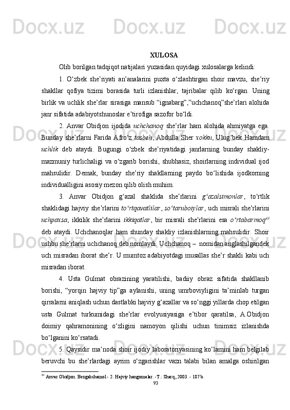 XULOSA
Olib borilgan tadqiqot natijalari yuzasidan quyidagi xulosalarga kelindi:
1.   O‘zbek   she’riyati   an’analarini   puxta   o‘zlashtirgan   shoir   mavzu,   she’riy
shakllar   qofiya   tizimi   borasida   turli   izlanishlar,   tajribalar   qilib   ko‘rgan.   Uning
birlik va uchlik she’rlar  sirasiga  mansub “ignabarg”,”uchchanoq”she’rlari  alohida
janr sifatida adabiyotshunoslar e’tirofiga sazofor bo‘ldi.
2.   Anvar   Obidjon   ijodida   uchchanoq   she’rlar   ham   alohida   ahmiyatga   ega.
Bunday   she’rlarni   Farida   Afro z  ʻ tasbeh ,   Abdulla   Sher   xokku ,   Ulug bek   Hamdam	ʻ
uchlik   deb   ataydi.   Bugungi   o zbek   she’riyatidagi   janrlarning   bunday   shakliy-	
ʻ
mazmuniy  turlichaligi  va  o zgarib  borishi,   shubhasiz,  shoirlarning  individual  ijod	
ʻ
mahsulidir.   Demak,   bunday   she’riy   shakllarning   paydo   bo lishida   ijodkorning	
ʻ
individualligini asosiy mezon qilib olish muhim.
3.   Anvar   Obidjon   g azal   shaklida   she’rlarini  	
ʻ g azalsimonlar	ʻ ,   to rtlik	ʻ
shaklidagi hajviy she’rlarini   to rtqavatlilar	
ʻ ,   so taruboiylar	ʻ , uch misrali she’rlarini
uchpaxsa ,   ikkilik   she’rlarini   ikkiqatlar ,   bir   misrali   she’rlarini   esa   o rtabarmoq	
ʻ 43
deb   ataydi.   Uchchanoqlar   ham   shunday   shakliy   izlanishlarning   mahsulidir.   Shoir
ushbu she’rlarni uchchanoq deb nomlaydi. Uchchanoq –  nomidan anglashilgandek
uch misradan iborat she’r. U mumtoz adabiyotdagi musallas she’r shakli kabi uch
misradan iborat.
4.   Usta   Gulmat   obrazining   yaratilishi,   badiiy   obraz   sifatida   shakllanib
borishi,   “yorqin   hajviy   tip”ga   aylanishi,   uning   umrboviyligini   ta’minlab   turgan
qirralarni aniqlash uchun dastlabki hajviy g‘azallar va so‘nggi yillarda chop etilgan
usta   Gulmat   turkumidagi   she’rlar   evolyusiyasiga   e’tibor   qaratilsa,   A.Obidjon
doimiy   qahramonining   o‘zligini   namoyon   qilishi   uchun   tinimsiz   izlanishda
bo‘lganini ko‘rsatadi. 
5. Qaysidir ma’noda shoir ijodiy laboratoriyasining ko‘lamini ham belgilab
beruvchi   bu   she’rlardagi   ayrim   o‘zgarishlar   vazn   talabi   bilan   amalga   oshirilgan
43
  Anvar Obidjon. Bezgakshamol - 2. Hajviy hangomalar. -T.: Sharq, 2003. - 187 b. 
93