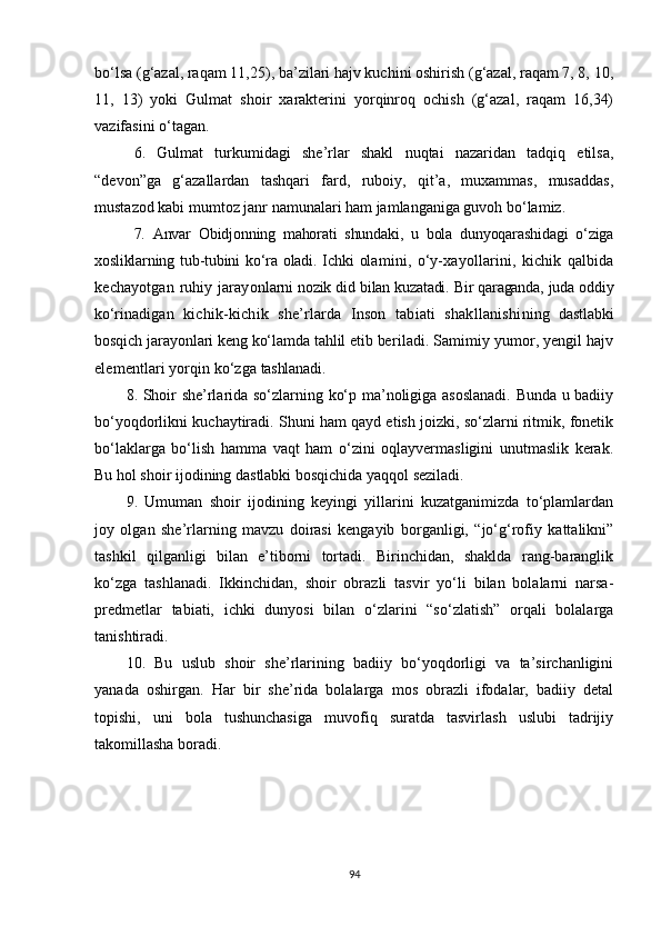 bo‘lsa (g‘azal, raqam 11,25), ba’zilari hajv kuchini oshirish (g‘azal, raqam 7, 8, 10,
11,   13)   yoki   Gulmat   shoir   xarakterini   yorqinroq   ochish   (g‘azal,   raqam   16,34)
vazifasini o‘tagan.
6.   Gulmat   turkumidagi   she’rlar   shakl   nuqtai   nazaridan   tadqiq   etilsa,
“devon”ga   g‘azallardan   tashqari   fard,   ruboiy,   qit’a,   muxammas,   musaddas,
mustazod kabi mumtoz janr namunalari ham jamlanganiga guvoh bo‘lamiz. 
7.   Anvar   Obidjonning   mahorati   shundaki,   u   bola   dunyoqarashidagi   o‘ziga
xosliklarning tub-tubini  ko‘ra oladi. Ichki  ola mini,   o‘y-xayollarini,   kichik   qalbida
kechayotgan ruhiy jarayon larni nozik did bilan kuzatadi. Bir qaraganda, juda oddiy
ko‘ri nadigan   kichik-kichik   she’rlarda   Inson   tabiati   shakllanishi ning   dastlabki
bosqich jarayonlari keng ko‘lamda tahlil etib be riladi. Samimiy yumor, yengil hajv
elementlari yorqin ko‘zga  tashlanadi.
8. Shoir she’rlarida so‘zlarning ko‘p ma’noligiga asoslanadi. Bunda u badiiy
bo‘yoqdorlikni kuchaytiradi. Shuni ham qayd etish joizki, so‘zlarni ritmik, fonetik
bo‘laklarga   bo‘lish   hamma   vaqt   ham   o‘zini   oqlayvermasligini   unutmaslik   kerak.
Bu hol shoir ijodining dastlabki bosqichida yaqqol seziladi.
9.   Umuman   shoir   ijodining   keyingi   yillarini   kuzatganimizda   to‘plamlardan
joy   olgan   she’rlarning   mavzu   doirasi   kengayib   borganligi,   “jo‘g‘rofiy   kattalikni”
tashkil   qilganligi   bilan   e’tiborni   tortadi.   Birinchidan,   shaklda   rang-baranglik
ko‘zga   tashlanadi.   Ikkinchidan,   shoir   obrazli   tasvir   yo‘li   bilan   bolalarni   narsa-
predmetlar   tabiati,   ichki   dunyosi   bilan   o‘zlarini   “so‘zlatish”   orqali   bolalarga
tanishtiradi.
10.   Bu   uslub   shoir   she’rlarining   badiiy   bo‘yoqdorligi   va   ta’sirchanligini
yanada   oshirgan.   Har   bir   she’rida   bolalarga   mos   obrazli   ifodalar,   badiiy   detal
topishi,   uni   bola   tushunchasiga   muvofiq   suratda   tasvirlash   uslubi   tadrijiy
takomillasha boradi.
94 