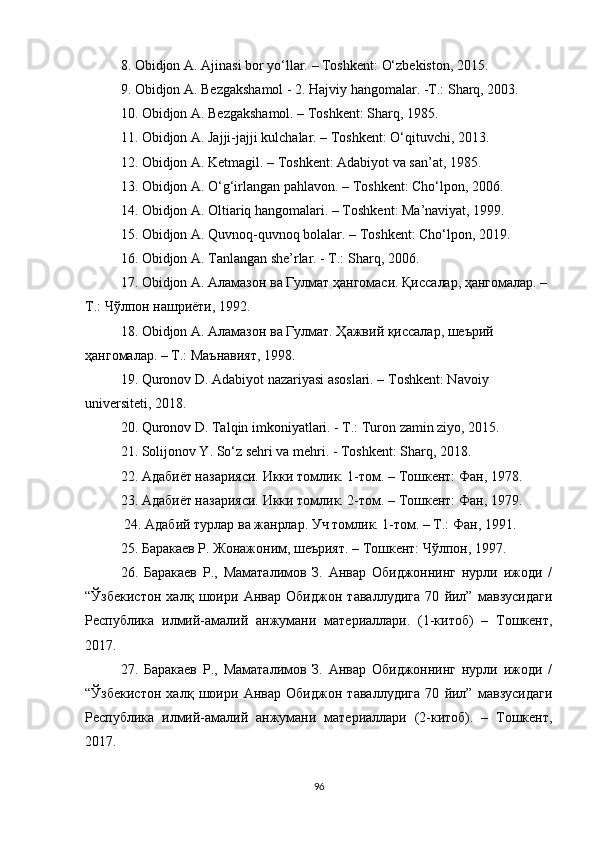 8.  Obidjon A.   Ajinasi bor yo‘llar.   –   Toshkent:   O‘zbekiston,   2015.
9.  Obidjon   A. Bezgakshamol - 2. Hajviy hangomalar. -T.: Sharq, 2003. 
10.  Obidjon A. Bezgakshamol. – Toshkent: Sharq, 1985.
11.  Obidjon A. Jajji-jajji kulchalar. – Toshkent: O‘qituvchi, 2013.
12.  Obidjon A. Ketmagil. – Toshkent: Adabiyot va san’at, 1985.
13.  Obidjon A. O‘g‘irlangan pahlavon. – Toshkent: Cho‘lpon, 2006.
14.  Obidjon A. Oltiariq hangomalari. – Toshkent: Ma’naviyat, 1999.
15.  Obidjon A. Quvnoq-quvnoq bolalar. – Toshkent: Cho‘lpon, 2019.
16.  Obidjon A. Tanlangan she’rlar. - T.: Sharq, 2006. 
17. Obidjon A. Аламазон ва Гулмат ҳангомаси. Қиссалар, ҳангомалар. – 
Т.: Чўлпон нашриёти, 1992. 
18. Obidjon A. Аламазон ва Гулмат. Ҳажвий қиссалар, шеърий 
ҳангомалар. – Т.: Маънавият, 1998.
19.  Quronov D. Adabiyot nazariyasi asoslari. –  Т oshkent: Navoiy 
universiteti, 2018.  
20.  Quronov D. Talqin imkoniyatlari. - T.: Turon zamin ziyo, 2015.  
21.  Solijonov Y. So‘z sehri va mehri. - Toshkent: Sharq, 2018.
22.  Адабиёт назарияси. Икки томлик. 1-том. – Тошкент: Фан, 1978. 
23.  Адабиёт назарияси. Икки томлик. 2-том. – Тошкент: Фан, 1979.  
  24.  Адабий турлар ва жанрлар. Уч томлик. 1-том. – Т.: Фан, 1991. 
25. Баракаев Р. Жонажоним, шеърият. – Тошкент: Чўлпон, 1997. 
26.   Баракаев   Р.,   Маматалимов   З.   Анвар   Обиджоннинг   нурли   ижоди   /
“Ўзбекистон   халқ   шоири   Анвар   Обиджон   таваллудига   70   йил”   мавзусидаги
Республика   илмий-амалий   анжумани   материаллари.   (1-китоб)   –   Тошкент,
2017. 
27.   Баракаев   Р.,   Маматалимов   З.   Анвар   Обиджоннинг   нурли   ижоди   /
“Ўзбекистон   халқ   шоири   Анвар   Обиджон   таваллудига   70   йил”   мавзусидаги
Республика   илмий-амалий   анжумани   материаллари   (2-китоб).   –   Тошкент,
2017. 
96 