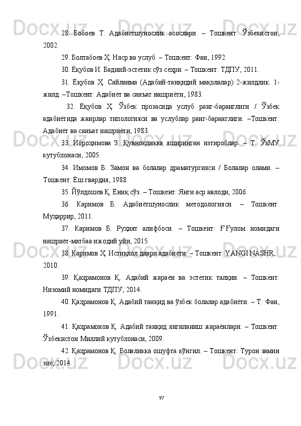 28.   Бобоев   Т.   Адабиётшунослик   асослари.   –   Тошкент:   Ўзбекистон,
2002. 
29.  Болтабоев Ҳ. Наср ва услуб. – Тошкент: Фан, 1992. 
30.  Ёқубов И. Бадиий-эстетик сўз сеҳри. – Тошкент: ТДПУ, 2011. 
31.   Ёқубов   Ҳ.   Сайланма   (Адабий-танқидий   мақолалар)   2-жилдлик.   1-
жилд. –Тошкент: Адабиёт ва санъат нашриёти, 1983. 
  32.   Ёқубов   Ҳ.   Ўзбек   прозасида   услуб   ранг-баранглиги   /   Ўзбек
адабиётида   жанрлар   типологияси   ва   услублар   ранг-баранглиги.   –Тошкент:
Адабиёт ва санъат нашриёти, 1983. 
33.   Иброҳимова   З.   Қувноқликка   яширинган   изтироблар.   –   Т:   ЎзМУ
кутубхонаси, 2005. 
34.   Имомов   Б.   Замон   ва   болалар   драматургияси   /   Болалар   олами.   –
Тошкент: Ёш гвардия, 1988. 
35. Йўлдошев Қ. Ёниқ сўз. – Тошкент: Янги аср авлоди, 2006.  
36.   Каримов   Б.   Адабиётшунослик   методологияси.   –   Тошкент:
Муҳаррир, 2011. 
37.   Каримов   Б.   Руҳият   алифбоси.   –   Тошкент:   Ғ.Ғулом   номидаги
нашриёт-матбаа ижодий уйи, 2015.  
38.  Каримов Ҳ. Истиқлол даври адабиёти. – Тошкент: YANGI NASHR, 
2010. 
39.   Қаҳрамонов   Қ.   Адабий   жара ё н   ва   эстетик   талқин.   –   Тошкент:
Низомий номидаги ТДПУ, 2014. 
40. Қаҳрамонов Қ. Адабий танқид ва ўзбек болалар адабиёти. – Т: Фан,
1991. 
41. Қаҳрамонов Қ. Адабий танқид янгиланиш жараёнлари. – Тошкент:
Ўзбекистон Миллий кутубхонаси, 2009. 
42.   Қаҳрамонов Қ. Болаликка ошуфта кўнгил. – Тошкент: Турон замин
зи ё , 2014. 
97 