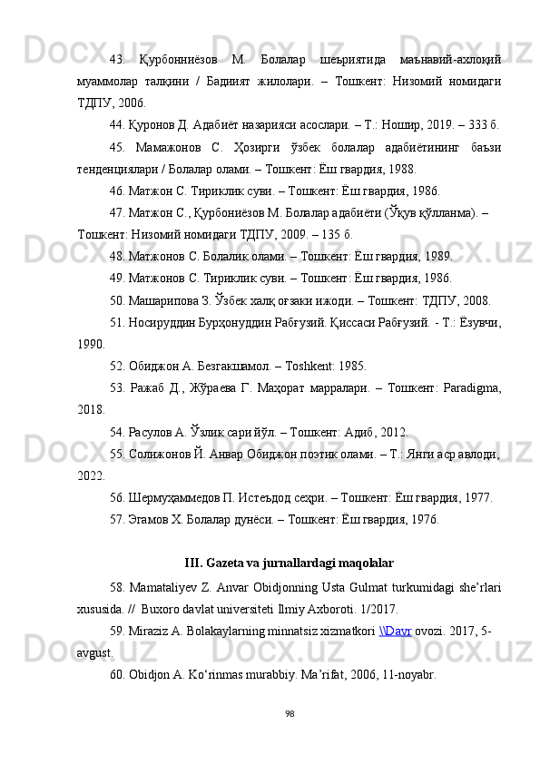   43.   Қурбонниёзов   М.   Болалар   шеъриятида   маънавий-ахлоқий
муаммолар   талқини   /   Бадиият   жилолари.   –   Тошкент:   Низомий   номидаги
ТДПУ, 2006.  
44.  Қуронов Д .  Адабиёт назарияси асослари .  – T.: Ношир, 2019. – 333 б.
45.   Мамажонов   С.   Ҳозирги   ўзбек   болалар   адабиётининг   баъзи
тенденциялари / Болалар олами. – Тошкент: Ёш гвардия, 1988. 
46. Матжон С. Тириклик суви. – Тошкент: Ёш гвардия, 1986.
47. Матжон С., Қурбониёзов М. Болалар адабиёти (Ўқув қўлланма). – 
Тошкент: Низомий номидаги ТДПУ, 2009. – 135 б. 
48.  Матжонов С. Болалик олами. – Тошкент: Ёш гвардия, 1989. 
49.  Матжонов С. Тириклик суви. – Тошкент: Ёш гвардия, 1986. 
50.  Машарипова З. Ўзбек халқ оғзаки ижоди. – Тошкент: ТДПУ, 2008. 
51. Носируддин Бурҳонуддин Рабғузий. Қиссаси Рабғузий. - Т.: Ёзувчи,
1990.  
52. Обиджон A. Безгакшамол. – Тoshkent: 1985. 
53.   Ражаб   Д.,   Жўраева   Г.   Маҳорат   марралари.   –   Тошкент:   Paradigma,
2018. 
54. Расулов А. Ўзлик сари йўл. – Тошкент: Адиб, 2012. 
55. Солижонов Й. Анвар Обиджон поэтик олами. – Т.: Янги аср авлоди,
2022.
56. Шермуҳаммедов П. Истеъдод сеҳри. – Тошкент: Ёш гвардия, 1977. 
57. Эгамов Х. Болалар дунёси. – Тошкент: Ёш гвардия, 1976. 
II I . Gazeta va jurnallardagi maqolalar
58.  Mamataliyev   Z.   Anvar   Obidjonning  Usta   Gulmat   turkumidagi   she’rlari
xususida.  //  Buxoro davlat universiteti Ilmiy Axboroti. 1/2017.
59. Miraziz A. Bolakaylarning minnatsiz xizmatkori  \\Davr  ovozi. 2017, 5-
avgust.
60. Obidjon А. Ko‘rinmas murabbiy. Ma’rifat, 2006, 11-noyabr.
98 