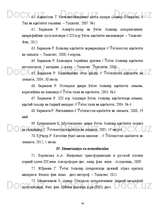 61.   Адашбоев   Т.   Кичкинтойларнинг   катта   шоири   (Анвар   Обиджон)   //
Тил ва адабиёти таълими. – Тошкент, 2007. №1. 
62.   Баракаев   Р.   Алифбо-шеър   ва   ўзбек   болалар   шеъриятининг
маърифийлик хусусиятлари // ХХ аср ўзбек адабиёти масалалари. – Тошкент:
Фан, 2012. 
63. Баракаев Р. Болалар адабиёти зарварақлари // Ўзбекистон адабиёти
ва санъати. – Тошкент, 2008, 4 апрель. 
64.   Баракаев   Р.   Болаларга   берайлик   дун ё ни   /   Ўзбек   болалар   адаби ё ти
антологияси. 2 жилдлик. 1-жилд. – Тошкент: Ўқитувчи, 2006.  
65.   Баракаев   Р.   Болаликнинг   етти   фасли   //   Ўзбекистон   адаби ё ти   ва
санъати, 2004, 30 июль. 
66.   Баракаев   Р.   Истиқлол   даври   ўзбек   болалар   адаби ё ти:   анъана,
ворисийлик ва изланиш // Ўзбек тили ва адаби ё ти, 2003. №3. 
67.   Баракаев   Р.   ХХ   аср   бошлари   ўзбек   болалар   адаби ё тида   анъана,
адабий таъсир ва бадиий маҳорат // Ўзбек тили ва адаби ё ти, 2004. № 4 .
68.  Баракаев Р. Янгиланиш // Ўзбекистон адаби ё ти ва санъати, 2000, 19
май. 
69.   Қахрамонов Қ.  Мустакиллик даври   ў збек  болалар адабиёти  та ҳ лил
ва тал қ инлар //   Ў збекистон адабиёти ва санъати ,  2005,   19 август .
70. Қўчқор Р. Китобни ўқиб мазза қилсанг... // Ўзбекистон адабиёти ва
санъати, 2012, 1 июнь.  
IV. Dissertatsiya va avtoreferatlar
71.   Боровская   А.А.   Жанровые   трансформатции   в   русской   поэзии
первой трети XX века. Автореферат дис...канд. фил...наук. - Астрахань, 2009.
72.   Жўраева   Г.   Ўзбек   болалар   шеъриятида   ҳажвий   образ   яратиш
маҳорати: Филол. фан. номз... дисс.автореф. – Тошкент, 2011.
73.   Маматалиев   З.   Анвар   Обиджон   шеъриятининг   бадиий-маърифий
хусусиятлари: Фил. фан. бўйича фалсафа д-ри (PhD) дисс.
99 