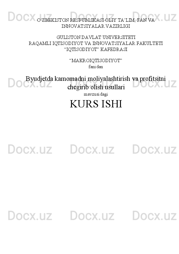 O’ZBEKISTON RESPUBLIKASI OLIY TA’LIM, FAN VA 
INNOVATSIYALAR VAZIRLIGI 
 
GULISTON DAVLAT UNIVERSITETI 
RAQAMLI IQTISODIYOT VA INNOVATSIYALAR FAKULTETI 
“IQTISODIYOT” KAFEDRASI 
 
“MAKROIQTISODIYOT”  
fanidan 
 
Byudjetda kamomadni moliyalashtirish va profitsitni
chegirib olish usullari 
mavzusidagi 
KURS ISHI
  
 
  