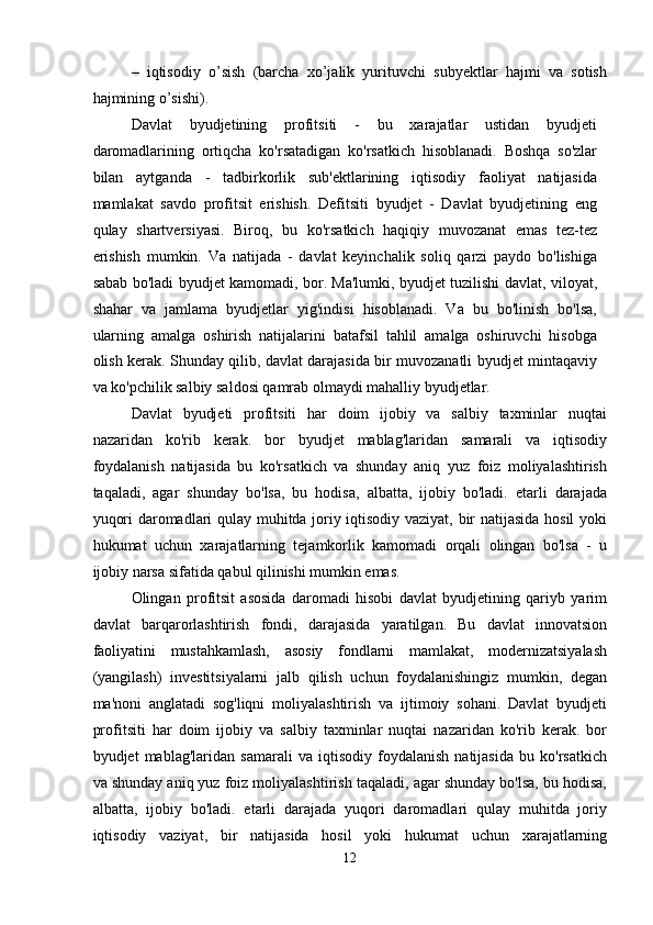 –   iqtisodiy   o’sish   (barcha   xo’jalik   yurituvchi   subyektlar   hajmi   va   sotish
hajmining o’sishi).   
Davlat   byudjetining   profitsiti   -   bu   xarajatlar   ustidan   byudjeti
daromadlarining   ortiqcha   ko'rsatadigan   ko'rsatkich   hisoblanadi.   Boshqa   so'zlar
bilan   aytganda   -   tadbirkorlik   sub'ektlarining   iqtisodiy   faoliyat   natijasida
mamlakat   savdo   profitsit   erishish.   Defitsiti   byudjet   -   Davlat   byudjetining   eng
qulay   shartversiyasi.   Biroq,   bu   ko'rsatkich   haqiqiy   muvozanat   emas   tez-tez
erishish   mumkin.   Va   natijada   -   davlat   keyinchalik   soliq   qarzi   paydo   bo'lishiga
sabab bo'ladi byudjet kamomadi, bor.   Ma'lumki, byudjet tuzilishi davlat, viloyat,
shahar   va   jamlama   byudjetlar   yig'indisi   hisoblanadi.   Va   bu   bo'linish   bo'lsa,
ularning   amalga   oshirish   natijalarini   batafsil   tahlil   amalga   oshiruvchi   hisobga
olish kerak. Shunday qilib, davlat darajasida bir muvozanatli byudjet mintaqaviy
va ko'pchilik salbiy saldosi qamrab olmaydi mahalliy byudjetlar. 
Davlat   byudjeti   profitsiti   har   doim   ijobiy   va   salbiy   taxminlar   nuqtai
nazaridan   ko'rib   kerak.   bor   byudjet   mablag'laridan   samarali   va   iqtisodiy
foydalanish   natijasida   bu   ko'rsatkich   va   shunday   aniq   yuz   foiz   moliyalashtirish
taqaladi,   agar   shunday   bo'lsa,   bu   hodisa,   albatta,   ijobiy   bo'ladi.   etarli   darajada
yuqori daromadlari qulay muhitda joriy iqtisodiy vaziyat, bir natijasida hosil yoki
hukumat   uchun   xarajatlarning   tejamkorlik   kamomadi   orqali   olingan   bo'lsa   -   u
ijobiy narsa sifatida qabul qilinishi mumkin emas. 
Olingan   profitsit   asosida   daromadi   hisobi   davlat   byudjetining   qariyb   yarim
davlat   barqarorlashtirish   fondi,   darajasida   yaratilgan.   Bu   davlat   innovatsion
faoliyatini   mustahkamlash,   asosiy   fondlarni   mamlakat,   modernizatsiyalash
(yangilash)   investitsiyalarni   jalb   qilish   uchun   foydalanishingiz   mumkin,   degan
ma'noni   anglatadi   sog'liqni   moliyalashtirish   va   ijtimoiy   sohani.   Davlat   byudjeti
profitsiti   har   doim   ijobiy   va   salbiy   taxminlar   nuqtai   nazaridan   ko'rib   kerak.   bor
byudjet   mablag'laridan   samarali   va   iqtisodiy   foydalanish   natijasida   bu   ko'rsatkich
va shunday aniq yuz foiz moliyalashtirish taqaladi, agar shunday bo'lsa, bu hodisa,
albatta,   ijobiy   bo'ladi.   etarli   darajada   yuqori   daromadlari   qulay   muhitda   joriy
iqtisodiy   vaziyat,   bir   natijasida   hosil   yoki   hukumat   uchun   xarajatlarning
12  
  